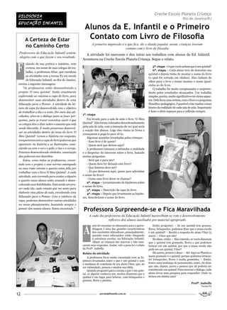 FilosoFia
                                                                                                               Creche Escola Planeta Criança
                                                                                                                                        Rio de Janeiro/RJ
 EDUCaÇÃo iNFaNTil
                                                    Alunos da E. Infantil e o Primeiro
      A Certeza de Estar                             Contato com Livro de Filosofia
                                                          A primeira impressão é a que fica, diz o ditado popular, assim, crianças tiveram
      no Caminho Certo                                                           contato com o livro de filosofia
 Professores da Educação Infantil sentem
                                                     A atividade foi marcante e deu início aos trabalhos com alunos da Ed. Infantil.
 alegria com o que fazem e seu resultado
                                                   Aconteceu na Creche Escola Planeta Criança. Segue o relato.


F
       alando de sua prática e também, com
       certeza, em nome de suas colegas de tra-                                                                5ª. etapa – O que vocês acham que é um quintal?
                                                                                                               6ª. etapa – Cada aluno teve de desenhar seu
       balho, a professora Aline, que coordena
                                                                                                           quintal e depois tinha de montar o nome do livro
       as atividades com a turma P2 em escola
                                                                                                           (o qual foi cortado em sílabas). Eles tinham de
       de Educação Infantil, no Rio de Janeiro,
                                                                                                           olhar para o livro e tentar montar o nome igual-
 enviou a seguinte mensagem:                                                                               zinho ao do livro.
     “As professoras estão desenvolvendo o                                                                     O trabalho foi muito compensador e surpreen-
 projeto ‘O meu quintal’. Estão atualmente                                                                 dente pelos resultados alcançados. Um trabalho
 explorando ao máximo a capa do livro, para                                                                simples, porém, muito significativo em vários aspec-
 desenvolver suas atividades dentro de uma                                                                 tos. Dele ficou uma certeza, com o livro e o programa
 Educação para o Pensar. A atividade da lei-                                                               filosófico-pedagógico, é possível criar muitas coisas
 tura da capa foi desenvolvida com o objetivo                                                              dentro da realidade de cada sala de aula. Importante
 de trabalhar o dia e a noite. Por meio das ati-                                                           é fazer e abrir espaços para a reflexão sempre.
                                                   1ª. etapa
 vidades, abre-se o diálogo para se fazer per-
 guntas, para se trocar conceitos, ouvir o que        Foi levado para a sala de aula o livro “O Meu
 os colegas têm a dizer sobre o assunto que está   Quintal”. Eles foram colocados desordenadamente
                                                   pela sala de aula, com a intenção de ver qual seria
 sendo discutido. É muito prazeroso desenvol-
                                                   a reação dos alunos. Logo eles viram os livros e
 ver as atividades dentro do tema do livro ‘O
                                                   começaram a pegá-lo para vê-lo.
 Meu Quintal’. Lemos a história em conjunto,
                                                      Algumas questões levantadas pelas crianças:
 comparamos com a capa do livro palavras que          - Esse livro é de quem?
 aparecem na história e as ilustrações, asso-         - Quem será que deixou aqui?
 ciando-as com o sol e o galo, a lua e a coruja.      A professora começou a estimular a oralidade
 Estamos desenvolvendo símbolos, associação        e o despertar do interesse sobre o livro, fazendo
 das palavras aos desenhos.                        muitas perguntas:
     Estou, como todas as professoras, encan-         - Será que é para nós?
 tada com o projeto, e esse sorriso estampado         - Quem deve ter deixado este livro?
 no meu rosto retrata o quanto estou feliz por        - Que história deve ser?
 trabalhar com o livro ‘O Meu Quintal’. A cada        - Já que deixaram aqui, quem quer adivinhar
 atividade, saio correndo para contar a alguém     o nome do livro?
                                                      - Como esse livro dever se chamar?
 o quanto meus alunos estão amando e desen-
                                                      2ª. etapa – Levantamento de hipóteses sobre
 volvendo suas habilidades. Está sendo um pra-
                                                   o nome do livro.
 zer cada ida, cada minuto que me sento para
                                                      3ª. etapa – Descrição da capa do livro.
 elaborar meu plano de aula, envolvendo uma           4ª. etapa – Depois que levantaram as hipóte-
 Educação para o Pensar. Com a releitura da        ses, descobriram o nome do livro.
 capa, podemos desenvolver outras atividades
 no nosso planejamento, buscando sempre o
 pensar dos nossos alunos. Estou encantada.”
                                                   Professora Surpreende-se e Fica Maravilhada
                                                        A cada dia professoras da Educação Infantil maravilham-se com o desenvolvimento
                                                                     reflexivo dos alunos auxiliados por material apropriado


                                                   A
                                                           arte de encantar os educandos para a apren-         Então perguntei: – Se um quintal tem gramas,
                                                           dizagem é uma das grandes características       flores, brinquedos, podemos dizer que a nossa escola
                                                           dos excelentes educadores, principalmente,      é um quintal? – Recebi a resposta do aluno Vitor (5
                                                           quando esses educandos estão chegando           anos): – Claro que não!
                                                           à estrutura escolar, na Educação Infantil.          Eu disse, então: – Não entendo, se vocês disseram
                                                           Afinal, as crianças são sinceras e não mas-     que o quintal tem gramado, flores e que podemos
                                                   caram suas respostas. Assim, vale a pena ler o relato   brincar em um quintal, por que a nossa escola não
                                                   da Profª. Isabella.                                     pode ser um quintal, Vitor?
                                                   Relato da atividade                                         Ele parou, pensou e disse: – Ah! Aqui no Planeta o
                                                                                                           nosso gramado é o quintal, porque podemos brincar,
                                                       A professora ficou muito encantada com as hi-
                                                   póteses levantadas sobre o que é um quintal e com       ter brinquedos, flores e muita graminha. – Então,
                                                   a mudança de conclusão de seu aluno Vitor, que, ao      houve uma mudança de pensamento, antes, ele disse
                                                   ser estimulado, pensou e mudou sua idéia.               que não, depois, parou e pensou que ali poderia ser
                                                       Quando perguntei para a turma o que é um quin-      considerado um quintal. Para encerrar o diálogo, cada
                                                   tal, se alguém conhecia um, muitos disseram que o       aluno levou uma pesquisa para responder: Onde eu
                                                   quintal é um lugar para brincar, com brinquedos e       brinco em minha casa?
                                                   gramas, flores e plantas.
                                                                                                                                               Profª. Isabella
                                                                                                                                                        Turma PA


12                                                               portaldafilosofia.com.br
 