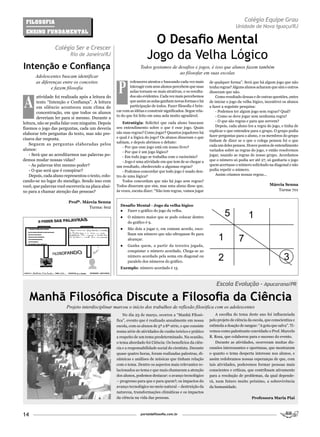 FilosoFia                                                                                                                         Colégio Equipe Grau
                                                                                                                              Unidade de Nova Iguaçu/RJ
 Ensino FundamEntal


                 Colégio Ser e Crescer
                                                                         O Desafio Mental
                          Rio de Janeiro/RJ
                                                                       Jogo da Velha Lógico
Intenção e Confiança                                               Todos gostamos de desafios e jogos, é isso que alunos fazem também
                                                                                      ao filosofar em suas escolas
      Adolescentes buscam identificar


                                                     P
      as diferenças entre os conceitos                      rofessores atentos e buscando cada vez mais       de qualquer forma”. Será que há algum jogo que não
              e fazem filosofia                             interagir com seus alunos percebem que suas       tenha regras? Alguns alunos acharam que sim e outros




A
                                                            aulas tornam-se mais atrativas, e os resulta-     disseram que não.
        atividade foi realizada após a leitura do           dos são evidentes. Cada vez mais percebemos           Como resultado dessas e de outras questões, antes
        texto “Intenção e Confiança”. A leitura             que assim as aulas ganham novas formas e há       de iniciar o jogo da velha lógico, incentivei os alunos
        em silêncio aconteceu num clima de                  participação de todos. Fazer filosofia é brin-    a fazer a seguinte pesquisa:
        concentração, em que todos os alunos        car com as idéias e construir significados. Segue rela-       - Podemos ter algum jogo sem regras? Qual?
                                                    to do que foi feito em uma aula muito agradável.              - Como se deve jogar sem nenhuma regra?
        deveriam ler para si mesmo. Durante a
                                                        Estratégia: Solicitei que cada aluno buscasse             - O que são regras e para que servem?
leitura, não se podia falar com ninguém. Depois
                                                    seu entendimento sobre o que é esse jogo. Quais               Depois, cada aluno leu a regra do jogo, e tinha de
fizemos o jogo das perguntas, cada um deveria
                                                    são suas regras? Como jogar? Quantos jogadores há         explicar o que entendeu para o grupo. O grupo podia
elaborar três perguntas do texto, mas não pre-                                                                fazer perguntas para o aluno, e os membros do grupo
cisava dar resposta.                                e qual é a lógica do jogo? Os alunos disseram o que
                                                    sabiam, e depois abrimos o debate:                        tinham de dizer se o que o colega pensou foi o que
    Seguem as perguntas elaboradas pelos                                                                      cada um deles pensou. Houve pontos de entendimento
                                                        - Por que esse jogo está em nosso livro?
alunos:                                                                                                       variados sobre as regras do jogo, e então resolvemos
                                                        - Por que é um jogo lógico?
    - Será que ao acreditarmos nas palavras po-         - Em todo jogo se trabalha com o raciocínio?          jogar, usando as regras de nosso grupo. Acordamos
demos mudar nossas vidas?                               - Jogo é uma atividade em que tem de se chegar a      que o número só podia ser até 27, só ganharia o jogo
    - As palavras têm mesmo poder?                  um resultado, obedecendo a algumas regras?                quem acertasse o número solicitado na diagonal e não
    - O que será que é conspirar?                       - Podemos concordar que todo jogo é usado den-        podia repetir o número.
    Depois, cada aluno representou o texto, colo-   tro de uma lógica?                                            Assim criamos nossas regras...
cando-se no lugar do mendigo. Sendo isso com            Todos concordam que não há jogo sem regras?
você, que palavras você escreveria na placa abai-   Todos disseram que sim, mas uma aluna disse que,                                               Márcia Senna
xo para a chamar atenção das pessoas?               às vezes, escuta dizer: “Não tem regras, vamos jogar                                              Turma 701


                         Profª. Márcia Senna
                                                      Desafio Mental - Jogo da velha lógico
                                  Turma: 602
                                                      ● Fazer o gráfico do jogo da velha.
                                                      ●    O número maior que se pode colocar dentro
                                                           do gráfico é 9.
                                                      ●    São dois a jogar e, em comum acordo, esco-
                                                           lham um número que não ultrapasse 81 para
                                                           alcançar.
                                                      ●    Ganha quem, a partir da terceira jogada,
                                                           conquistar o número acordado. Chega-se ao
                                                           número acordado pela soma em diagonal ou
                                                           paralelo dos números do gráfico.
                                                      Exemplo: número acordado é 15.



                                                                                                                  Escola Evolução - Apucarana/PR

     Manhã Filosófica Discute a Filosofia da Ciência
                        Projeto interdisciplinar marcou o início dos trabalhos de reflexão filosófica com os adolescentes
                                                        No dia 23 de março, ocorreu a “Manhã Filosó-              A escolha do tema deste ano foi influenciada
                                                    fica”, evento que é realizado anualmente em nossa         pelo projeto de ciência da escola, que conscientiza e
                                                    escola, com os alunos de 5ª a 8ª série, e que consiste    estimula a doação de sangue: “A gota que salva”. Ti-
                                                    numa série de atividades de cunho teórico e prático       vemos como palestrante convidado o Prof. Marcelo
                                                    a respeito de um tema predeterminado. Na ocasião,         R. Rosa, que colaborou para o sucesso do evento.
                                                    o tema abordado foi Ciência: Os benefícios da ciên-           Durante as atividades, ocorreram muitas dis-
                                                    cia e a responsabilidade social do cientista. Durante     cussões interessantes e oportunas, que mostraram
                                                    quase quatro horas, foram realizadas palestras, di-       o quanto o tema desperta interesse nos alunos, e
                                                    nâmicas e análises de músicas que tinham relação          assim redobramos nossas esperanças de que, com
                                                    com o tema. Dentre os aspectos mais relevantes re-        tais atividades, poderemos formar pessoas mais
                                                    lacionados ao tema e que mais chamaram a atenção          conscientes e críticas, que contribuam ativamente
                                                    dos alunos, podemos destacar: o avanço tecnológico        para a resolução de problemas, da qual depende-
                                                    – progresso para que e para quem?; os impactos do         rá, num futuro muito próximo, a sobrevivência
                                                    avanço tecnológico no meio natural – destruição da        da humanidade.
                                                    natureza, transformações climáticas e os impactos
                                                    da ciência na vida das pessoas.                                                     Professora Maria Piai



14                                                                 portaldafilosofia.com.br
 