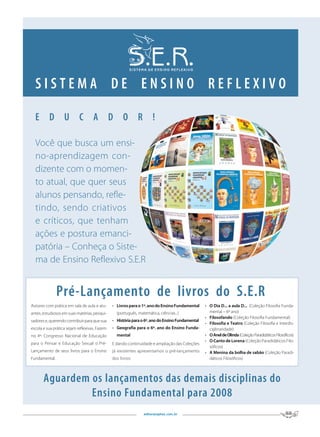 SISTEMA DE ENSINO REFLEXIVO

  E D U C A D O R !

  Você que busca um ensi-
  no-aprendizagem con-
  dizente com o momen-
  to atual, que quer seus
  alunos pensando, refle-
  tindo, sendo criativos
  e críticos, que tenham
  ações e postura emanci-
  patória – Conheça o Siste-
  ma de Ensino Reflexivo S.E.R


               Pré-Lançamento de livros do S.E.R
Autores com prática em sala de aula e atu-     •	 Livros	para	o	1º.	ano	do	Ensino	Fundamental	   • O	Dia	D...	a	aula	D...	 (Coleção Filosofia Funda-
antes, estudiosos em suas matérias, pesqui-      (português, matemática, ciências...)              mental – 6º ano)
                                                                                                 • Filosofando (Coleção Filosofia Fundamental)
sadores e, querendo contribuir para que sua    • História	para	o	6º.	ano	do	Ensino	Fundamental
                                                                                                 • Filosofia	e	Teatro (Coleção Filosofia e Interdis-
escola e sua prática sejam reflexivas. Fazem   • Geografia	para	o	6º.	ano	do	Ensino	Funda-         ciplinaridade)
no 4º. Congresso Nacional de Educação            mental                                          • O	Anel	de	Olinda (Coleção Paradidáticos Filosóficos)
                                                                                                 • O	Canto	de	Lorena (Coleção Paradidáticos Filo-
para o Pensar e Educação Sexual o Pré-         E dando continuidade e ampliação das Coleções
                                                                                                   sóficos)
Lançamento de seus livros para o Ensino        já existentes apresentamos o pré-lançamento       • A	Menina	da	bolha	de	sabão (Coleção Paradi-
Fundamental:                                   dos livros:                                         dáticos Filosóficos)



       Aguardem os lançamentos das demais disciplinas do
                Ensino Fundamental para 2008
                                                                editorasophos.com.br
 