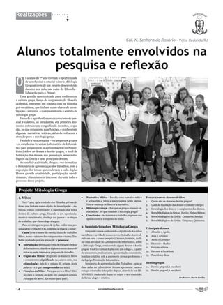 Realizações



                                                                                                         Col. n. Senhora do Rosário - Volta Redonda/RJ


Alunos totalmente envolvidos na
      pesquisa e reflexão
O
        s alunos do 7º ano tiveram a oportunidade
        de aprofundar e estudar sobre a Mitologia
        Grega através de um projeto desenvolvido
        durante um mês, nas aulas do Filosofia -
        Educação para o Pensar.
    Uma grande oportunidade para conhecerem
a cultura grega, berço do surgimento da filosofia
ocidental, entrarem em contato com os filósofos
pré-socráticos, que tinham como objeto de inves-
tigação a natureza, e compreenderem o sentido da
mitologia grega.
    Visando o aprofundamento e crescimento pes-
soal e coletivo, os estudantes, em primeiro mo-
mento entenderam o significado de mitos, o que
são, no que consistem, suas funções, e conheceram
algumas narrativas míticas, além de voltarem a
atenção para a mitologia grega.
    Paralelo a esta pesquisa - em pequenos grupos
- os estudantes foram ao Laboratório de Informá-
tica para prepararem as apresentações (no Power-
Point) sobre os deuses e heróis gregos, o local de
habitação dos deuses, sua genealogia, seres mito-
lógicos da Grécia e seus principais deuses.
    Ao concluir a atividade, chegou a vez de realizar
o Seminário de apresentação dos trabalhos, com a
exposição dos temas que couberam a cada dupla.
Houve grande criatividade, participação, envol-
vimento, dinamismo e interesse durante todo o
processo desse projeto.


  Projeto Mitologia Grega
  1. Mitos                                                     ●   Narrativa Mítica – Escolha uma narrativa mítica        Temas a serem desenvolvidos:
                                                                   e acrescente-a junto a sua pesquisa nesta página.      1.   Quem são os deuses e heróis gregos?
      No 7º ano, após o estudo dos filósofos pré-socrá-
                                                                   Não se esqueça de ilustrar a narrativa.                2.   Local de Habitação dos deuses (O monte Olimpo)
  ticos, que tinham como objeto de investigação a na-
                                                               ●   Mitologia Grega – Por que os gregos criaram vá-        3.   Genealogia dos deuses: o surgimento dos deuses.
  tureza, vamos compreender o significado dos mitos
                                                                   rios mitos? No que consiste a mitologia grega?         4.   Seres Mitológicos da Grécia: Heróis; Ninfas; Sátiros;
  dentro da cultura grega. Visando o seu aprofunda-
                                                               ●   Conclusão – Ao terminar o trabalho, expresse sua
  mento e crescimento, obedeça aos passos e as etapas                                                                     5.   Seres Mitológicos da Grécia: Centauros; Sereias;
                                                                   opinião crítica a respeito do tema.
  do trabalho, que elenco logo a seguir:                                                                                  6.   Seres Mitológicos da Grécia: Górgonas; Quimeras.
      Para ser entregue no prazo de 15 dias realize uma pes-
                                                               2. Seminário sobre Mitologia Grega                         Principais deuses:
  quisa sobre o tema MITOS, contendo os tópicos a seguir:
                                                                   Enquanto vamos conhecendo o significado dos mitos      7.   Afrodite e Apolo.
      Capa (com o nome da escola, título do trabalho:
                                                               na cultura e na vida de nossos povos (trabalho desenvol-   8.   Ares e Ártemis
  Mitos, nome e número dos componentes e turma. Tra-
                                                               vido em casa – como pesquisa), iremos, também, reali-
  balho realizado por um grupo de 3 pessoas)                                                                              9.   Atena e Deméter
                                                               zar uma atividade no Laboratório de Informática, sobre
  ●   Introdução: introduza o tema do trabalho (Mitos)                                                                    10. Dionísio e Hades
                                                               a Mitologia Grega, conhecendo alguns deuses e heróis
      de forma breve, citando os tópicos a serem desenvol-                                                                11. Hefesto e Hera
                                                               gregos. Você irá formar dupla com um colega e, a partir
      vidos na parte interna e a proposta do trabalho.                                                                    12. Hermes e Perséfone
                                                               de um sorteio, realizar uma apresentação consistente,
  ●   O que são Mitos? (Expresse de maneira breve              bonita e criativa, sob a assessoria de sua professora e    13. Poseidon e Zeus
      e consistente o significado da palavra mito, sua         da Equipe Técnica da Informática.
      etimologia - isto é, o estudo da origem desta                Seminário de apresentação dos Trabalhos: Após as       Heróis gregos:
      palavra - e o que compreende um mito)                    duas aulas no Laboratório, iremos apresentar para os       14. Heróis gregos (A escolher)
  ●   Funções do Mito – Para que serve o Mito? (Dei-           colegas o trabalho feito pelas duplas, através de um SE-   15. Heróis gregos (A escolher)
      xe claro o sentido do mito em qualquer cultura.          MINÁRIO, onde cada dupla irá expor o seu conteúdo,
      Para que ele serve. Ele existe para quê?)                de forma alegre e criativa.                                                                Professora Maria Ercília.




14                                                                            portaldafilosofia.com.br
 