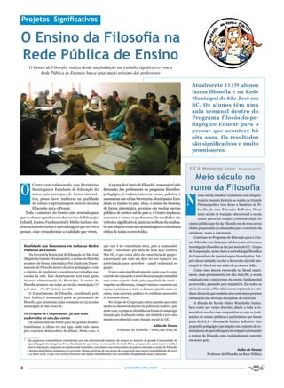 Projetos Significativos

O Ensino da Filosofia na
Rede Pública de Ensino
        O Centro de Filosofia realiza desde sua fundação um trabalho significativo com a
              Rede Pública de Ensino e busca estar muito próximo dos professores


                                                                                                                                       Atualmente 13.139 alunos
                                                                                                                                       fazem filosofia e na Rede
                                                                                                                                       Municipal de São José em
                                                                                                                                       SC. Os alunos têm uma
                                                                                                                                       aula semanal dentro do
                                                                                                                                       Programa filosósifo-pe-
                                                                                                                                       dagógico Educar para o
                                                                                                                                       pensar que acontece há
                                                                                                                                       oito anos. Os resultados
                                                                                                                                       são significativos e muito
                                                                                                                                       promissores.


                                                                                                                                     E.E.B. Wanderley Junior – Florianópolis/SC

                                                                                                                                       Meio século no
O                                                                                                                                     rumo da Filosofia
        Centro vem colaborando com Secretarias                           A equipe do Centro de Filosofia, responsável pela
        Municipais e Estaduais de Educação do                        formação dos professores no programa filosófico-



                                                                                                                                     N
        nosso país para que, de forma sistemá-                       pedagógico já realizou inúmeros cursos, palestras e                    ossa escola estadual comemora seu cinqüen-
        tica, possa haver melhoras na qualidade                      assessorias nas várias Secretarias Municipais e Esta-                  tenário fazendo história na região da Grande
        do ensino e aprendizagem através de uma                      duais de Ensino do país. Hoje, o ensino da filosofia,                  Florianópolis e leva firme a bandeira da Fi-
        Educação para o Pensar.                                      de forma sistemática, acontece em muitas escolas                       losofia, de uma Educação Reflexiva. Nesse
   Toda a estrutura do Centro está centrada para                     públicas de norte a sul do país e, o Centro implanta,                  meio século de tradição educacional a escola
que os alunos e professores das escolas de Educação                  assessora e forma os professores. Os resultados são                    nunca parou no tempo. Uma instituição de
Infantil, Ensino Fundamental e Médio tenham sis-                     visíveis e significativos, tanto na melhora da qualida-         ensino público que faz da Filosofia um de seus carros
tematicamente ensino e aprendizagem que os leve a                    de nas relações como nas aprendizagens e consciência            chefes preparando os educandos para o exercício da
pensar, criar e transformar a realidade que vivem.                   crítica de todos os envolvidos.                                 cidadania, rumo a autonomia.
                                                                                                                                         Com base no Programa de Educação para o Pen-
                                                                                                                                     sar: Filosofia com Crianças, Adolescentes e Jovens, a
    Realidade que buscamos em todas as Redes                         que vale é ter consciência ética, pois a responsabi-            investigação filosófica se faz por meio do GC - Grupo
    Públicas de Ensino:                                              lidade é exercitada por meio de uma ação coletiva.              de Cooperação, nome dado a metodologia filosófica
        Na Secretaria Municipal de Educação de São José              Nos GC, o que conta além da consciência de grupo é              da Comunidade de Aprendizagem Investigativa. Pró-
    (Região da Grande Florianópolis), o ensino da filosofia          a percepção que cada um deve ter seu espaço e sua
                                                                                                                                     prio dessa unidade escolar e de escolas da rede mu-
    acontece de forma sistemática. Foi criado um Depar-              participação para perceber o papel existencial no
                                                                                                                                     nicipal de São José nas aulas do professor Adão.
    tamento de Filosofia dentro do setor pedagógico, com             grupo.
                                                                                                                                         Como uma âncora encravada no litoral catari-
    o objetivo de implantar e coordenar os trabalhos nas                 O que conta significativamente neste caso é o cres-
    escolas da rede. Esse departamento tem total apoio               cimento do educando a nível de socialização entendida           nense, mais precisamente em São José/SC, a escola
    da atual administração do Município. O ensino da                 aqui como respeito dado pela capacidade de ouvir, e             estadual conta com turmas do ensino fundamental
    filosofia acontece em todas as escolas municipais (1ª            respeitar as diferenças, cumprir tarefas e construir um         ao terceirão, passando pelo magistério. Em todos os
    a 4ª série - 7ª e 8ª série) e no EJA.                            espaço social para sí, onde os demais sejam levados em          níveis de ensino a Filosofia é marca registrada no coti-
        O Departamento de Filosofia, coordenado pelo                 conta, num exercicio politico do cotidiano merecedor            diano da escola que também atua com vários projetos
    Prof. Emílio, é responsável pelos 20 professores de              de louvores éticos.                                             embasados nas diversas disciplinas do currículo.
    filosofia, que ministram aulas semanais em 23 escolas                No Grupo de Cooperação outra questão que conta                  A direção da Escola Básica Wanderley Junior,
    municipais de São José/SC.                                       muito é o desenvolvimento do potêncial criativo, pois           bem como seu corpo docente, aliado a toda a co-
                                                                     neste caso, o grupo se identifica na forma de uma orga-         munidade escolar vem congratular-se com as insti-
    Os Grupos de Cooperação* já que uma                              nização que recebe um nome, um símbolo e tem uma
    andorinha só não faz verão                                                                                                       tuições de ensino públicas e particulares que fazem
                                                                     missão reconhecida como função social do GC.
        Os alunos estão de frente para um grande desafio:                                                                            parte do S.E.R - Sistema de Ensino Reflexivo. Este
    transformar as idéias em um jogo, onde tudo passa                                                     Adão de Souza              proposito pedagógico que inspira um conjunto de co-
    pelo exercício democrático do debate. Neste caso, o                         Professor de Filosofia – SME/São José/SC             munidades de aprendizagem investigativa, tornando
    _________                                                                                                                        o ensino da Filosofia uma realidade mais concreta
    * São pequenas comunidades constituidas por um determinado número de alunos no interior da grande Comunidade de                  em nosso país.
      Aprendizagem Investigativa. Tem a finalidade de aproximar os educandos de modo físico, assegurando assim maior e melhor
      grau de interação, enquanto os sujeitos nele inseridos, exercitam o uso democrático da palavra durante as aulas de Filosofia
      e demais disciplinas existentes no currículo. Quem participa de um grupo de cooperação tem maior probabilidade de ouvir                                           Adão de Souza
      e se fazer ouvir, o que com certeza favorece um maior entendimento dos conteúdos despertando maior interesse.                               Professor de Filosofia na Rede Pública



4                                                                                     portaldafilosofia.com.br
 