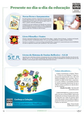 Presente no dia-a-dia da educação

                Novos livros e lançamentos
                No mês de janeiro aconteceu o lançamento de mais um livro
                do Prof. Silvio Wonsovicz. Livro feito para a Coleção Filosofia
                Fundamental que será usado no 6º ano (5ª série). O livro “O
                Dia D...a aula D...teoria do conhecimento”
                Ao final do curso para professores de Filosofia que aconteceu
                em Florianópolis de 14 à 18 de janeiro foi feito o lançamento
                do livro. O mesmo lançamento aconteceu nos Seminários Re-
                gionais de São Luís e Fortaleza no mês de março.




                Livro Filosofia e Teatro
                Durante os Seminários Regionais de maio (Grande Porto Alegre – Guaíba e Norte do Paraná – Londrina) será lançado,
                da Coleção Filosofia e Interdisciplinaridade o livro que estará disponibilizado na página da Editora Sophos.
                Esse livro é o resultado do 1º. Concurso de Peças teatrais filosóficas. Composto de 17 peças teatrais para serem trabalhadas
                em todos os segmentos escolares, pais e professores. Vale a pena conferir.




                Livros do Sistema de Ensino Reflexivo – S.E.R
                Aguardem para o final desse semestre os lançamentos das novas coleções dos livros didático-filosóficos das diversas dis-
                ciplinas para o 6º. Ano do Ensino Fundamental. São coleções para todas as disciplinas do currículo que terão um viés
                filosófico e, com livros para todo o Ensino Fundamental muito em breve.




                                                                                       Falam educadores...
                                                                                          Conheci recentemente a Coleção “Filoso-
                                                                                       fia - O Início de uma Mudança” e, fiquei ex-
                                                                                       tremamente impressionado com o alto nível
                                                                                       didático-pedagógico dos conteúdos. Moro e
                                                                                       trabalho na cidade de São Paulo e experimen-
                                                                                       to no meu cotidiano a necessidade premente
                                                                                       de elaborar propostas educacionais em que a
                                                                                       reflexão norteie as práticas em sala-de-aula e
                                                                                       na vida. Parabéns!
                                                                                                  Claudio Carvalho - São Paulo/SP
                                                                                                                   clacar@bol.com.br

                                                                                          CAROS EDITORES! Sou professora de Filo-
                                                                                       sofia a seis anos no Ensino Médio e agora estou
                                                                                       trabalhando com Ensino Fundamental e tenho
                                                                                       me deparado com a falta de material, fiquei
       Conheça a Coleção:                                                              muito feliz quando conheci a Editora Sophos e
                                                                                       gostaria de receber esse material para conhecer
                                                                                       e aplicar em sala.Grata!
       livros paradidáticos filosóficos                                                                         Jozy - Várzea Grande
                                                                                                                 jozyfil@yahoo.com.br



12                                              portaldafilosofia.com.br
 