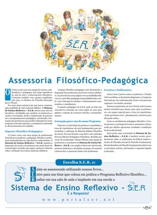 Assessoria Filosófico-Pedagógica
O                                                                                                                     Eventos e Publicações:
        Centro conta com uma equipe de autores, cola-         A Equipe filosófico-pedagógica está diariamente à
        boradores e pedagogos com larga experiência       disposição dos professores através do contato telefôni-
        de sala de aula e conhecimentos filosóficos.                                                                     Junto a isso é preciso somar as palestras, o Projeto
                                                          co, via internet em nossa página www.portaldafilosofia.
        Contamos também com equipes espalhadas                                                                        Café com Idéias, os Seminários Regionais e o Congresso
                                                          com.br e pelo Msn pedagogico@portaldafilosofia.com.
        pelo país, os Núcleos de Filosofia Educação                                                                   Nacional que são realizados pelo Centro com parcerias
                                                          br com a intenção de estreitar o relacionamento e per-
para o Pensar.                                                                                                        regionais e em âmbito nacional.
                                                          sonalizar o atendimento.
   Por meio dessa estrutura há uma busca constante                                                                       Estamos preparando um novo Portal onde teremos
pela qualidade de todo material didático. O Sistema           O suporte pedagógico do S.E.R. pode ser feito por
                                                          consultoria realizada em cada região do país para           muitos conteúdos para alunos, pais, para os professo-
de Ensino Reflexivo – S.E.R. oferece uma série de
benefícios e facilidades que auxiliam os professores e    agilizar a solução de eventuais dúvidas e encaminha-        res, um espaço especial para a troca de experiências,
escolas conveniadas, desde a implantação da parceria      mentos.                                                     “aulas que deram certo”, planejamento, encontros para
até o acompanhamento pedagógico, envolvendo a for-                                                                    discussão online...
mação dos professores para melhor utilização do nosso     Formação para o uso do nosso Programa:                         Junto ao atendimento pedagógico-filosófico o Cen-
programa e de todo material e, a assistência continuada                                                               tro promove e participa de eventos, seminários e feiras,
ao desenvolvimento do trabalho.                              Valorizar a criatividade do professor e possibilitar a
                                                                                                                      tendo por objetivo apresentar novidades e tendências
                                                          troca de experiências são atos fundamentais para po-
                                                          tencializar a utilização do Material didático-filosófico    da área educacional.
Suporte Filosófico-Pedagógico:
                                                          do Centro. Por isso durante o ano letivo, são realizadas       Fazer parte, estar conveniado ao Sistema de En-
   O Centro conta com uma equipe de profissionais
                                                          diversas Oficinas Pedagógico-Filosóficas, divididas por     sino Reflexivo – S.E.R. é também receber perio-
formada por consultores, pedagogos, filósofos e profes-
                                                          níveis de escolaridade. Nessas Oficinas uma equipe de       dicamente todas as publicações da Editora Sophos e
sores especializados em cada área do conhecimento. O
Sistema de Ensino Reflexivo – S.E.R. mantém à             professores e consultores do Sistema de Ensino Re-          Centro de Filosofia (Jornal da Filosofia Fundamental,
disposição da escola e do professor um canal aberto de    flexivo – S.E.R. com ampla vivência em sala de aula,        Revista Brasileira de Filosofia Fundamental online) com
comunicação e consulta, que sugere, esclarece e informa   promove dinâmicas e atividades em grupo, de maneira         as principais notícias, informações e sugestões ligadas
sobre a utilização dos nossos materiais didáticos.        a desenvolver o potencial criativo dos professores.         à educação.




                                                                    Escolha S.E.R. e:

                              S inta-se assessorado utilizando nossos livros...
                              E ntre para um time que coloca em prática o Programa Reflexivo filosófico...
                              R ealize em sua sala de aula e implante em sua escola o
       Sistema de Ensino Reflexivo -
                                                                         É a Resposta!
                                           w w w . p o r t a l s e r . n e t
 