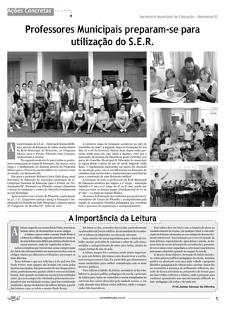 Ações Concretas
                                                                                                                            Secretaria Municipal de Educação - Belmonte/SC


                Professores Municipais preparam-se para
                          utilização do S.E.R.




A
        concretização do S.E.R. – Sistema de Ensino Refle-               A primeira etapa de formação aconteceu no mês de
        xivo, através da formação de todos os educadores             novembro de 2007, a segunda etapa de formação foi nos
        da Rede Municipal de Belmonte, no Programa                   dias 07 e 08 de fevereiro. Outras duas etapas estão pre-
        Educar para o Pensar Filosofia com Crianças,                 vistas ainda para este ano (Maio e Agosto), visto que a
        Adolescentes e Jovens.                                       aprovação da inclusão da filosofia na grade curricular por
           No segundo semestre de 2007 todos os profes-              parte do Conselho Municipal de Educação do município
sores começaram as etapas de formação. Em março, outra               já vigora desde o inicio do ano de 2008. Segundo Dalla
etapa e a implantação do Sistema através do Programa                 Rosa, “a implantação representa um marco na educação
Educar para o Pensar na escola pública, no extremo-oeste             no município pois, coloca um diferencial na formação de
do estado, em Belmonte/SC.                                           cidadãos mais esclarecidos e autônomos que contribuirão
    Em 2001 o professor Roberto Carlos Dalla Rosa, atual             para a construção de uma Belmonte melhor”.
Secretário de Educação do município, participou do 1º.                   A formação de todo os professores da Rede Municipal
Congresso Nacional de Educação para o Pensar em Flo-                 de Educação acontece por etapas: a 1ª etapa – Educação
rianópolis/SC. Formado em Filosofia sempre alimentou                 Infantil e 1º ano; a 2ª etapa do 2º ao 5º ano, sendo que
o desejo de implantar o ensino da Filosofia Fundamental              estão previstas as demais etapas (Fundamental do 6º ao
no seu município.                                                    9º ano – e a etapa do Ensino Médio).
    Após contatos com o Centro de Filosofia e participação               Os cursos de formação são realizados por professores/
no 2º. e 3º. Congressos (2003 e 2005) a formação e im-               consultores do Centro de Filosofia e acompanhados pela
plantação da filosofia na Rede Municipal, começou após o             equipe de assessoria filosófica pedagógica que coordena
4º. Congresso em Brasília/DF - julho de 2007.                        todo o processo de implantação e acompanhamento.




                                                           A Importância da Leitura
   A
           leitura, segundo nos ensina Paulo Freire, tem início,         Advirtam-se sim, os mestres das escolas, particularmente         Este hábito deve ter início com a chegada do aluno ao
           mesmo antes, de dominarmos os seus códigos.               os educadores de jovens adultos, da necessidade de reconhe-      estabelecimento de ensino, em qualquer idade e com indi-
                A leitura a que se refere o mestre Paulo Freire é    cer os saberes já adquiridos na educação informal.               cação de leituras adequadas ao seu estágio de desenvolvi-
           a leitura da realidade, segundo entendemos, trata-se          Essa cautela é de suma importância para o início do tra-     mento intelectual. Essa iniciação provoca à formação de
           de uma leitura mais difícil que a leitura dos livros ou   balho escolar, pois além de valorizar o saber de cada aluno,     bons leitores, especialmente, após deixar a escola. As lei-
           outros manuais, onde são registrados os fatos.            socializa o enriquecimento do saber para todos, dentro do        turas fora da escola deixaram de ser indicadas, portanto,
     Leitura complexa por representar nossa compreensão              espaço formal da sala de aula.                                   deverá o aluno estar capacitado a selecionar suas leituras
  dos fatos não documentados em manuais escritos com os                  A leitura sempre foi e continua sendo muito importan-        pelo gosto adquirido quando no espaço da escola.
  códigos criados por diferentes civilizações, em tempos os                                                                               O alcance deste objetivo, formação do hábito da leitu-
                                                                     te, pois sem leitura não temos como desenvolver a escrita,
  mais diversos.                                                                                                                      ra, como projeto político-pedagógico da escola, somente
                                                                     nem enriquecermos a fala. É a partir dela que alimentamos
     Essas leituras a que nos referimos e da qual nos fala                                                                            poderá ser alcançado com uma ação voltada à proposta
                                                                     nosso vocabulário para melhor comunicação com os mais
  Paulo Freire, nem sempre são levadas em conta pelos                                                                                 filosófico pedagógica do educar para o pensar. Daí se faz
                                                                     diversos públicos.
  mestres nas escolas, fato provocador de um choque para o                                                                            ser necessário a presença de professores reflexivos, atu-
  aluno, particularmente, quando adulto e sem escolaridade               Para cultivar o hábito da leitura, necessário se faz esta-   ando de forma articulada na perspectiva de formar para
  formal. Este quando recebido na escola já traz múltiplos           belecer no projeto político pedagógico da escola, o princípio    um fazer crítico reflexivo e criativo, onde o preparar para
  saber, que nem sempre são valorizados pelos mestres res-           da leitura para todos os conteúdos a serem trabalhados no        continuar aprendendo seja uma ferramenta utilizada no
  ponsáveis por sua iniciação escolar, e por isso considerado        currículo dos cursos oferecidos pela unidade escolar, e, em      fazer pedagógico de todos e de cada um.
  analfabeto, apesar de detentor de cultura letrada, a partir        cada situação uma leitura crítico reflexiva, onde o compre-
                                                                                                                                                          Prof. Jaime Alencar de Oliveira
  das leituras a que se refere o mestre Paulo Freire.                ender lido imponha-se.


                                                                                        portaldafilosofia.com.br
                                                                                                                                                                                                    5
 