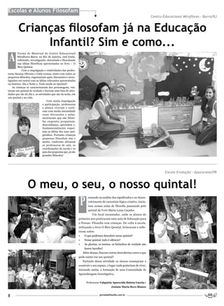 Escolas e Alunos Filosofam
                                                                                                                          Centro Educacional Miraflores - Barra/RJ


         Crianças filosofam já na Educação
              Infantil? Sim e como...
A
        Turma do Maternal do Centro Educacional
        Miraflores-Barra, no Rio de Janeiro, está lendo,
        refletindo, investigando, discutindo e filosofando
        nas idéias filosóficas apresentadas no livro – O
        Meu Quintal.
            Com a empolgação e criatividades das profes-
soras Suzana Oliveira e Cátia Lemos, junto com todos os
pequenos filósofos, organizaram após, discussões e inves-
tigações um mural com as idéias relevantes apresentadas
na história: Dia e Noite e, Tudo muda no Quintal?
    As crianças se caracterizaram dos personagens, visi-
taram um quintal de verdade e fizeram uma lista de ativi-
dades que são do dia e, as atividades que são da noite, em
um quintal e na vida.
                                  Com muita empolgação
                              e participação, professoras
                              e alunos viveram e curti-
                              ram com muita intensidade
                              essas discussões e aulas.
                              mostraram que são filóso-
                              fas enquanto perguntam,
                              desconfiança, aprendem e,
                              fundamentalmente respei-
                              tam as idéias dos seus ami-
                              guinhos. Portanto crianças
                              pequenas filosofam sim e
                              muito, conforme afirmam
                              as professoras de sala, as
                              coordenações da escola e os
                              pais dos pequenos que, já são
                              grandes filósofos!




                                                                                                                                  Escola Evolução – Apucarana/PR


                 O meu, o seu, o nosso quintal!
                                                               P
                                                                      ensando na análise dos significados e no desen-
                                                                      volvimento do raciocínio lógico criativo, inicia-
                                                                      mos nossas aulas de filosofia passeando pelo
                                                                      quintal da Vovó Maria Luiza Caçador.
                                                                         Um local encantador, onde os alunos do
                                                              primeiro ano praticaram uma aula de Educação para
                                                              o Pensar: Filosofia com crianças. De volta à escola,
                                                              utilizando o livro O Meu Quintal, brincaram e refle-
                                                              tiram sobre:
                                                              •    O que podemos descobrir nesse quintal?
                                                              •    Nesse quintal, tudo é silêncio?
                                                              •    As plantas, os insetos, os bichinhos de verdade não
                                                                   fazem barulho?
                                                                  Além dessas, fizeram outras descobertas como o que
                                                              pode existir em um quintal?
                                                                  Partindo dessa atividade os alunos começaram a
                                                              construir o seu espaço, o lugar onde gostariam de viver,
                                                              iniciando assim, a formação de uma Comunidade de
                                                              Aprendizagem Investigativa.


                                                                    Professoras Valquíria Aparecida Batista Garcia e
                                                                                         Josiane Maria Bovo Bianco


8                                                                              portaldafilosofia.com.br
 