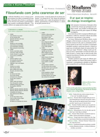 Escolas e Alunos Filosofam
                                                                            Col. Provecto – Fortaleza/CE

    Filosofando com jeito cearense de ser                                                                          Centro Educacional Miraflores - Barra/RJ


A
       s reflexões filosóficas com as crianças preci-     processo escolar. A noite do pijama foi um desses mo-
       sam acontecer em todos os momentos de suas         mentos”. As crianças do 3º. ano, alunos do professor        O ar que se respira:
       vidas. Pensando dessa forma os professores         Josivan Guedes com o apoio do professor de teatro,
       do Col. Provecto não perdem a oportunidade e       Estênio, apresentaram a novela O Menino e a caboré        do diálogo investigativo
       como ressalta a coordenadora Edineide – “Um        de um jeito cearense de ser.


                                                                                                                  A
trabalho reflexivo em equipe precisa ocupar o todo do                                                                     todo momento vivenciamos a formação crítica
                                                                                                                          e sensível das crianças que participam do coti-
                                                                                                                          diano escolar que acredita na Educação para
        O MENINO E A CABORÉ                                        O MENINO O A CABORE - 2
                                                                                                                          o Pensar promovido pelos espaços de diálogo
        Letra, música e adaptação de Gerardo Stènio Nunes Lopes.
                                                                   1. CORO
                                                                                                                          investigativo.
        1. CORO                                                       Gustavo voltou para casa                        Já no início do ano letivo os pequenos filósofos ques-
           Uma história vou contar                                    Com sua linda coruja                        tionadores e reflexivos, retornam à sala de aula ávidos
           De um menino feliz                                         Bem alegres e feliz                         por escrever o que pensam e o que sentem.
           Quando não ficava em casa                                  Felicidades, tudo enfim.                        No Centro Educacional Miraflores-Barra, escola
           Ele sala a passear.                                     2. CORO
                                                                                                                  bilíngüi, no Rio de Janeiro, os alunos do 5°. ano, já na
        2. CORO                                                       Seus colegas já sabendo
           Sempre ao cais, prestigia                                  De todo acontecido
                                                                                                                  primeira semana de aula, após as orientações da Pro-
           Uma beleza em maravilha                                    Decidiram então trocar                      fessora quanto ao que seria o ano letivo e as principais
           E às montanhas caminhar                                    O seu velho apelido.                        atividades escolares, resolveram discutir e colocar no
           Mais amizade ele não tinha.                             3. CORO                                        papel suas reivindicações diante de tantas tarefas. Foi
        3. CORO                                                       Corujinha era chamado                       assim que surgiu “Protesto!”, diálogo escrito por Re-
           Porém, unia linda cadeia                                   Apelido que foi dado
                                                                                                                  becca (9 anos) e apresentado, em forma de teatro, por
           Um pouco velha ele tinha                                   Pêlos colegas de escola
           Comer, dormir é o que fazia                                Com grande satisfação.
                                                                                                                  Sofia (9 anos) e a autora, logo no início da aula, para
           O seu nome era Bolinha.                                 4. CORO                                        surpresa da professora Carmem, que ouviu os alunos e
        4. CORO                                                       Então Gustavo foi Bocão                     negociou suas propostas.
           Gustavo ajudava o pai                                      E agora é corujinha                             Parabéns professora pelo espaço de reflexão opor-
           No armazém de pescaria                                     E seus amigos da escola                     tunizado, parabéns aos alunos pela postura crítica e
           E orgulhoso ele ficava                                     Com carinho o acolhia.
                                                                                                                  consciente, e principalmente, parabéns ao Miraflores
           Olhando o mar com alegria.                              5. CORO
        5. CORO                                                       Para terminar a história
                                                                                                                  pela transparência de sua filosofia educacional!
           Gustavo ia a escola                                        Vou lhes deixar dois recados
           Todo dia de manhã                                          Não ligue para o que as pessoas
           Bem cedihho peia trilha                                    Faiam e pensam de você.
           De terra, um morro subia.                               6. CORO
        ó. CORO                                                       E pra completar o ditado
           Os alunos iam todos                                        Preste bastante atenção
           Pra escola estudar                                         Ë sempre bom ter um amigo
           E Ismael com a Soninha                                     Que animal de estimação.
           E seus cães a esperar.
        7. CORO
           Pobre, pobre do Gustavo
                                                                                                                                                  Rebecca Oliveira Paiva
           Tem um grande coração                                                                                                                  Santos – 9 anos
           Ninguém chama pelo nome                                                                                                                Aluna do 5°. Ano
           Seu apelido é BOCÃO.
        8. CORO                                                                                                   Texto escrito pela aluna e apresentado à profes-
           BOCAO, BOCÃO, BOCÃO, BOCÃO,                                                                            sora Carmem Mendonça, em forma de drama-
           BOCÃO, BOCÃO, BOCÃO, BOCÃO!                                                                            tização com a colega Sofia:
           Coitadinho do Gustavo
           Que chamavam de BOCÃO.                                                                                     Sofia: - Tenha dó de nós, está no começo do ano e
        9. CORO
                                                                                                                        o “vai e vem” de trabalho não pára!
           E com raiva abria a boca
           Com os olhos cheios d’água                                                                               Rebecca: - Protesto! Muito obrigada Sofia pois nós te-
           E abrindo o bocão                                                                                           mos testemunha que conversou com a gente, como a
           Só faltava ser chamado de chorão.                                                                           Duda, que diz que não agüenta mais ter que carregar
                                                                                                                       pen drive “para lá e pra cá” cheio de dever.
                                                                                                                    Sofia: - Protesto! Também sabemos que um garoto da
                                                                                                                       turma foi até chamado de velho e que vai ganhar uma
                                                                                                                       bengala de presente.
                                                                                                                    Rebecca: - Esta professora , há...há...há, sabe o que ela
                                                                                                                       disse? que é tudo Hipa na chulipa!
                                                                                                                    Sofia: - Protesto! Mãos doendo e assando de tanto tra-
                                                                                                                       balhar, colunas precisando de massagem ...
                                                                                                                    Rebecca: - Porque tanto dever tenha dó de nós, logo
                                                                                                                       você Carmen Mendonça acusada deste julgamento!
                                                                                                                    Rebecca e Sofia: - Protesto! Protesto! Tenha dó de
                                                                                                                       nós, tenha dó de nós....
                                                                                                                    Rebecca: - A professora pensando no protesto e ouvindo
                                                                                                                       a turma, diminuiu as tarefas... A vitória é de Rebecca,
                                                                                                                          de Sofia e sua turma!


                                                                           portaldafilosofia.com.br
                                                                                                                                                                                 9
 