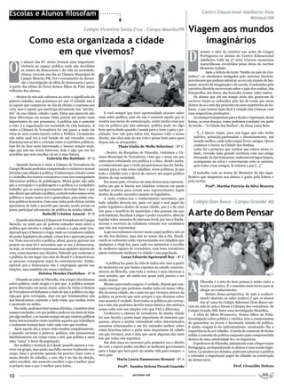 Escolas e Alunos filosofam                                                                                                               Centro Educacional Adalberto Vale
                                                                                                                                                               Manaus/AM

                                                     Colégio Vicentino Santa Cruz - Campo Mourão/PR                             Viagem aos mundos
              Como esta organizada a cidade                                                                                         imaginários
                    em que vivemos?
                                                                                                                                D
                                                                                                                                         urante o mês de outubro nas aulas de Língua
                                                                                                                                         Portuguesa os alunos do Centro Educacional



O
                                                                                                                                         Adalberto Valle da 5ª série viveram momentos
        s alunos das 8ª. séries tiveram uma importante
                                                                                                                                         maravilhosos envolvidos pelas obras do escritor
        vivência no espaço público onde são decididos
                                                                                                                                         Monteiro Lobato.
        os rumos da democracia e da vida na sociedade.
                                                                                                                                             Após a leitura do texto “Emília no país da Gra-
        Alunos viveram um dia na Câmara Municipal de
                                                                                                                                mática”, os estudantes instigados pelo universo literário,
        Campo Mourão/PR. Foi o coroamento da discus-
                                                                                                                                perceberam que podiam adentrar-se em um mundo de fan-
        são e investigação da idéia de democracia e povo.
                                                                                                                                tasias, através da imaginação e da escrita. Conduzidos pela
A partir das idéias do livros Somos filhos da Polis segue
                                                                                                                                narrativa literária escreveram sobre o país dos sonhos, dos
reflexões dos alunos:
                                                                                                                                brinquedos, dos doces, das feras,dos contos, entre outros.
    - Muitos de nós não sabemos ao certo o significado da                                                                           Os alunos que até um tempo atrás não gostavam de
palavra cidadão, mas pensamos ser um. O cidadão não é                                                                           escrever viram-se seduzidos pelo faz-de-conta que mora
só aquele que comparece no dia da eleição e expressa seu                                                                        dentro de si e está tão presente em seus repertórios de lei-
voto, mas é aquele que participa ativamente das “ativida-                                                                       turas, o que tornou mais fácil à relação das crianças com
des” de sua cidade, estado e país. Fatos que parecem não            E você sempre que tiver oportunidade procure saber          suas respectivas produções.
fazer diferenças em nossas vidas, porém são muito mais          mais sobre política, pois ela não é somente aquilo que se           As crianças transportam para a ficção e expressam, dessa
importantes do que pensamos. A política não é somente           mostra nos meios de comunicação, existe muita coisa por         forma, os seus desejos, como podemos constatar em parte
o voto, é a organização em sociedade da vida humana. A          trás da política que não sabemos, política pode ser algo        do trecho - “A Cidade dos Sonhos”, da aluna Luíza Reis:
visita a Câmara de Vereadores foi um passo a mais em            bem aproveitado quando é usada para o bem e para a po-
cima de meu conhecimento sobre a Política. Certamente           pulação. Isso vale para todos nós, façamos valer o nosso           - “[...] Quero viajar, para um lugar que não tenha
não sabia qual era a real função de um vereador, como           direito, não abra mão do seu voto e pense bem antes para           ladrões, poluição,queimadas e desmatamento, um
funcionavam as leis e a eleição entre os partidos políticos.    depois não se arrepender.                                          mundo melhor, onde todos sejam livres, amigos. Quero
Isso fez eu ficar mais interessada e, buscar sempre mais,                     Thaís Giulia de Mello Schreiner - 8ª C.              conhecer e morar na Cidade dos Sonhos.
algo que não me trazia interesse, hoje é algo que me faz                                                                           Luísa foi a primeira que sonhou que estava nessa ci-
                                                                    - Dentro da disciplina de Filosofia, visitamos a Câ-           dade, vivendo uma grande aventura com sua amiga
acreditar que sem escolha vai ser o meu futuro.
                           Gabriela Iba Battilani - 8ª A        mara Municipal de Vereadores, visto que o tema em que              Fernanda, lá elas brincaram, nadaram em lagos limpos,
                                                                estávamos estudando era política e a ética. Sendo assim,           acamparam na selva e conversaram com os animais,
    - Quando fizemos a visita à Câmara de Vereadores de         o conhecimento que a visita proporcionou-nos foi funda-            pois todos eram amigos, lá reinava a paz [...].”
Campo Mourão pudemos compreender e esclarecer nossas            mental para a vida como cidadãos, seres políticos, já que
dúvidas com relação à política. Conhecemos o local e como       todo o cidadão tem o dever de exercer seu papel político            O trabalho com os textos do Monteiro foi tão signi-
é o trabalho dos nossos vereadores e com isso conseguimos       dentro de sua sociedade.                                        ficativo que despertou nos alunos o gosto pela leitura e
diferenciar política de politicagem. Muita gente não sabe           Em nosso país, vivemos em uma democracia represen-          pela escrita.
que a corrupção é a politicagem e a política é o verdadeiro     tativa em que se baseia nos cidadãos votarem em quem                        Profª. Martha Patrícia da Silva Bezerra
trabalho que os nossos governantes deveriam fazer e por         melhor avaliem para serem seus representantes legais
isso dizem que odeiam a política, contudo todos somos seres     dentro do poder executivo quanto no legislativo.
políticos e nosso maior erro é generalizar, pois ainda exis-        A visita rendeu-nos o conhecimento necessário, que
tem políticos honestos. Com essa visita pude deixar minha       todo cidadão deveria ter, para ver qual o real papel do            Colégio Dom Bosco - Campo Grande/ MS
ignorância de lado e percebi que mesmo sendo jovem eu           poder legislativo dentro de nossa cidade, que é o de criar
posso participar ativamente da política da minha cidade.
                       Rafaelli Cristina Amaral - 8ª B
                                                                leis para o beneficio do município e das pessoas em que
                                                                nele habitam, fiscalizar e julgar o poder executivo, além de    A arte do Bem Pensar
    - Quando nós fomos à Câmara de Vereadores de Campo          legislar sobre assuntos do interesse local, por isso é funda-
Mourão, eu senti que ali poderia entender mais sobre a          mental o exercício da cidadania votando nos candidatos
política que envolve a cidade, o estado e o país onde vivo.     que irão nos representar.
Aprendi que a Câmara é o lugar onde os vereadores cuidam            Logo necessitamos exercer nosso papel político não só
do poder legislativo da cidade, criam leis e aprovam proje-     no dia das eleições, mas sim no nosso dia-a-dia, fiscali-
tos. Tudo isso envolve a política, afinal, para se aprovar um   zando se realmente estão representando nós cidadãos que
projeto ou uma lei é necessário que se use a democracia,        ajudamos a elegê-los, para cada vez aprimorar a escolha
ou seja, os vereadores expressam suas opiniões através do       de melhores opções de vereadores, com bons vereadores
voto, como fazemos nas eleições. Entendi que conforme é         quem realmente melhora é a cidade e sua população.
a política de um lugar (no caso do Brasil é a democracia),                      Lucas Eduardo Sguissardi Roy - 8ª C
as pessoas conseguem segui-la coerentemente. Então,
                                                                    - A política faz parte da vida de todos nós, mas a partir
aprendi que a democracia não é empregada apenas nas
                                                                do momento em que fomos expostos ao estudo concreto,
eleições, mas também em nosso cotidiano.
                                                                através da filosofia, com toda a certeza o meu interesse a
                     Heloiza Mendes Paulichen - 8ª B
                                                                esse assunto, que ate então era quase nulo passou a ser



                                                                                                                                A
    - Durante as aulas de Filosofia, nós sempre discutíamos     muito maior.
                                                                                                                                         Filosofia é a arte do bem pensar.A união entre a
sobre política: onde surgiu e o por que. A política sempre          Mesmo parecendo exagero, é verdade. Depois que con-
                                                                                                                                         teoria e a prática. É o caminho mais breve para se
gerou discussão em nossa classe, antes da visita a Câmara       segui enxergar que podemos mudar tudo em nossa volta,
                                                                                                                                         chegar ao conhecimento.
de Vereadores só tínhamos a visão de que a política era algo    dês da nossa cidade, ate o pais em que vivemos através da                    Dentro dessa perspectiva, de unir o conheci-
sujo,que gera corrupção, mas em que fundamentos nós             política eu percebi que nem sempre o que dizemos sobre                   mento abstrato ao saber prático; é que os alunos
nos baseávamos: somente o lado ruim, que muitas vezes           esse assunto é verdade. Nem todos os políticos são corrup-               dos 9º anos do Colégio Salesiano Dom Bosco saí-
é mostrado na mídia.                                            tos e sim, nós podemos decidir nosso futuro e dos outros a      ram da sala de aula e foram à Câmara dos vereadores de
    Na visita, podemos tirar nossas dúvidas, e também tirar     nossa volta com um simples voto que FAZ a diferença.            Campo Grande-MS, fazer uma investigação filosófica.
nossas conclusões, ver que política pode ser um meio de lutar       Conhecera a câmara de vereadores da minha cidade                A obra de Silvio Wonsovicz, Somos filhos da Polis:
por algo melhor, e ao mesmo tempo em que existem políticos      foi sem duvida o ponto mais importante do bimestre que          Investigação sobre política e estética, tem o compromisso
maus intencionados existe também aqueles que trabalham          passou, atiçou a minha curiosidade sobre determinados           de apresentar ao jovem o fascinante mundo da política.
e realmente tentam fazer valer cada voto que recebeu.           assuntos relacionados e me fez entender melhor sobre            E ainda, resgatá-lo do individualismo, mostrando–lhe a
    Após aquele dia a nossa visão mudou completamente,          como funciona talvez a parte mais importante da cidade          importância do ser cidadão. A tarefa de construir de forma
e quando ouvimos a palavra: política, não pensaremos            em que vivemos, pois é dela que saem algumas das mais           sólida o conceito de política enquanto ação compreendida
imediatamente em coisas ruins e sim, que política é mais        leis que todos nós seguimos.                                    dentro de uma coletividade fez–se imperiosa.
uma “arma” a favor da população.                                    Em dois anos eu exercerei pela primeira vez o direito           O professor de Filosofia, juntamente com a Supervisora
    Ser político o homem já é desde quando passou a con-        do voto e espero poder escolher os melhores governantes         Pedagógica, acompanharam os alunos à uma sessão legis-
viver em grupo, mas ainda nos falta exercer realmente este      para o lugar que fará parte da minha vida para sempre, o        lativa. Lá atentos aos debates, puderam saborear a política
cargo, lutar e protestar quando for preciso, fazer valer o      meu pais.                                                       e entender o importante papel do cidadão na construção
nosso direito de cidadão, e esse dia é no dia da eleição,                     Maria Laura Damasceno Benassi - 8ª A              da democracia.
saber escolher, não somente escolher o que é melhor para
si próprio mas o que é melhor para todos.                                    Profª. Sandra Helena Piccoli Guarido                                              Prof. Givanildo Heleno


10                                                                                      portalser.net
 