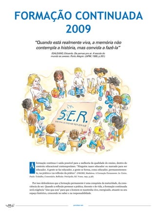 FORMAÇÃO CONTINUADA
       2009
        “Quando está realmente viva, a memória não
         contempla a história, mas convida a fazê-la”
                          (GALEANO, Eduardo. De pernas pro ar. A escola do
                          mundo ao avesso. Porto Alegre: L&PM, 1999, p.261).




  A      formação contínua é saída possível para a melhoria da qualidade do ensino, dentro do
         contexto educacional contemporâneo. “Ninguém nasce educador ou marcado para ser
         educador. A gente se faz educador, a gente se forma, como educador, permanentemen-
         te, na prática e na reflexão da prática”. (FREIRE, Madalena. A Formação Permanente. In: Freire,
  Paulo: Trabalho, Comentário, Reflexão. Petrópolis, RJ: Vozes, 1991, p.58).


     Por isso defendemos que a formação permanente é uma conquista da maturidade, da cons-
  ciência do ser. Quando a reflexão permear a prática, docente e de vida, a formação continuada
  será exigência “sine qua non” para que o homem se mantenha vivo, energizado, atuante no seu
  espaço histórico, crescendo no saber e na responsabilidade.




                                                    portalser.net
 