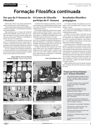 Realizações                                                                                                                              Colégio Nossa Senhora do Rosário
                                                                                                                                                    Cornélio Procópio - PR



                            Formação Filosófica continuada
Por que da Iª Semana da                                        o Centro de Filosofia                                           Resultados filosófico-
Filosofia?                                                     participa da Iª. Semana                                         pedagógicos
    Educar para o Pensar é um grande caminho de de-                O Colégio Nossa Senhora do Rosário é uma das                    A Iª. Semana Filosófica foi realizado em sua tota-
safios e provações para a nossa sociedade atual.               escolas pioneiras no trabalho filosófico reflexivo junto        lidade, sendo acrescentado ainda no decorrer: fatos,
    Vivemos num mundo extremamente imediatista re-             com o Centro de Filosofia no Norte do Paraná (aproxi-           palestras e outros.
cheado do “tudo pronto”, à mercê daqueles que desejam          madamente há 12 anos).                                              Houve uma intensa participação e contribuição dos
com grande facilidade.                                             Em Cornélio Procópio/PR. aconteceu, sob a coorde-           alunos, professores, equipe Pedagógica e Direção para
    Hoje percebemos que as crianças são dotadas de             nação da professora Elaine Pinheiro e, com o envolvi-           a efetivação dessa semana.
grandes potencialidades, possuem meios que as tor-             mento de toda comunidade escolar, a semana de 06 a                  A filosofia é um tema sobre o qual cada vez mais
nam mais capazes de executar as tarefas. Diante disso          08 de agosto, a Iª. SEMANA FILOSÓFICA que já está               se fala e cada um de nós pode-se questionar acerca da
destacamos uma grande “deficiência” e dificuldade no           registrada na história das pessoas e da escola.
                                                                                                                               sua importância, mas ninguém pode ficar indiferente
pensar, raciocinar e no argumentar.                                A preparação iniciou no primeiro semestre e cul-
                                                                                                                               perante ela. As opiniões em relação ao “valor da filoso-
    Considerando toda a capacidade de pensar que               minou com a realização de palestras (Filosofia para o
                                                                                                                               fia” e a sua “utilidade” podem divergir, contudo jamais
temos, vi a necessidade de suscitar nos alunos de 5ª a         dia-a-dia; Cidadania...) e, exposições de variedades de
                                                                                                                               alguém pode manifestar indiferença.
8ª séries e, desenvolver neles senso crítico, criativo e       atividades desenvolvidas pelos alunos com base nos
                                                                                                                                   Ao pensarmos bem, é a filosofia que tem movido o
participativo a partir da filosofia. Filosofia que contribui   conteúdos e reflexões trabalhados em cada série.
                                                                                                                               mundo, é a filosofia eu tem mantido o mundo a rolar e
efetivamente para o desenvolvimento do ser humano.                 O Centro de Filosofia esteve presente com o Prof.
                                                                                                                               não o tem deixado cair na ignorância. E assim tem for-
    Por isso a iniciativa bem sucedida da realização da        Carlos Alberto Alves, que acompanhou algumas ati-
                                                                                                                               mado “grandes” homens que encaram o mundo de uma
Iª Semana da Filosofia no Col. N.S.do Rosário, evento          vidades da semana e pôde perceber a “riqueza” de tal
                                                               evento, que, com certeza, ajudou a despertar ainda              maneira diferente, questionando até mesmo os objetos
que movimentou toda comunidade educativa e grande
                                                               mais a consciência para a importância e a valorização           mais habituais e mantendo um sentimento de grande
parte da nossa cidade no norte do Paraná.
                                                               da Filosofia na vida das pessoas.                               admiração, pois como uma criança, não se “conformam”
               Elaine Pinheiro Neves de Macedo                                                                                 com o mundo. O homem que filosofia está sempre “no
         Profª de Filosofia – Ensino Fundamental II                                          Prof. Carlos Alberto Alves        topo da pelagem do coelho que saiu da cartola do uni-
                                                                                                                               verso, observando o mágico com grande admiração”
                                                                                                                               (“O mundo de Sofia”)
                                                                                                                                   Enfim, podemos dizer que foi de grande relevância
                                                                                                                               para o formação educacional de toda nossa comunida-
                                                                                                                               de escolar.



                                                                                                                                Frases que foram destaque
                                                                                                                                na Iª. Semana Filosófica:
                                                                                                                                       “Não podemos banhar-nos duas vezes no
                                                                                                                                       mesmo rio, porque as águas nunca são as
                                                                                                                                       mesmas e nós nunca somos os mesmos”
                                                                                                                                       (Heráclito)

Alunos apresentam “os 10 mais éticos da sociedade”             Professor Leli trabalhando o tema Filosofia para o dia-a-dia.           “A virtude é humana como o são também
                                                                                                                                       a saúde e todo o bem e a divindade”
                                                                                                                                       (Pitággoras)

                                                                                                                                       “É decididamente indispensável aos
                                                                                                                                       homens atribuírem-se leis e viverem
                                                                                                                                       conforme essas leis” (Platão)

                                                                                                                                       “Toda a arte e toda indagação, assim como
                                                                                                                                       toda ação e todo propósito, visam a algum
                                                                                                                                       bem” (Aristóteles)

                                                                                                                                       “As palavras não passam de imagens da
                                                                                                                                       matéria. Apaixonar-se por elas é apaixonar-
Ser político na sociedade                                      Professora Rosemary, trabalhando o tema Cidadania.                      se por um quadro.” (Bacon)

                                                                                                                                       “Ser é perceber e ser percebido” (Berkeley)

                                                                                                                                       “Nossa época é a época da crítica, a que
                                                                                                                                       tudo deve submeter-se” (Kant)

                                                                                                                                       “O homem será antes de mais nada o que
                                                                                                                                       tiver projetado ser” (Sartre)

                                                                                                                                       “O homem é a medida de todas as coisas”
                                                                                                                                       (Protágoras)

                                                                                                                                       “O que importa é aprender a pensar”
                                                                                                                                       (Bloch)
Contando um pouco da vida dos filósofos.                       Maquete “Ética e desigualdade social”.

                                                                                    portaldafilosofia.com.br
                                                                                                                                                                                     5
 