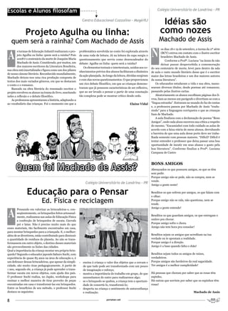 Escolas e Alunos filosofam                                                                                                  Colégio Universitário de Londrina – PR

                                                             Centro Educacional Cozzolino – Magé/RJ
                                                                                                                               Idéias são
              Projeto Agulha ou linha:                                                                                        como nozes
    quem será a rainha? Com Machado de Assis                                                                                 Machado de Assis

A                                                                                                                      N
                                                                                                                                os dias 18 e 19 de setembro, a turma da 2ª série
        s turmas de Educação Infantil realizaram o pro-    problemática envolvida no conto foi explorada através
                                                                                                                                (BCV) entrou em contato com o ilustre escritor
        jeto Agulha ou linha: quem será a rainha? Pois     de uma roda de leitura. Já na leitura da capa surgiu o               brasileiro Machado de Assis.
        2008 é o centenário da morte de Joaquim Maria      questionamento que serviu como desencadeador do                         Conforme a Profª. Luciana “na ânsia de não
        Machado de Assis. Considerado, por muitos, um      debate: Agulha ou linha: quem será a rainha?                         deixar passar despercebida a comemoração
        dos maiores escritores da Literatura Brasileira,       Os elementos textuais e intertextuais, unidos aos co-   do seu centenário de morte, levei para dentro da sala
sua obra está imortalizada e figura como um dos pilares
                                                           nhecimentos prévios dos alunos facilitaram a dinâmica       de aula o vasto mundo literário desse que é o escritor
de nosso cânone literário. Reconhecido mundialmente,
                                                           da ação planejada. Ao longo da leitura, dúvidas surgiram    maior das letras brasileiras e um dos maiores autores
Machado deixou-nos uma rica produção composta de
                                                           e com elas novos questionamentos. O que proporcionou        da nossa literatura”.
textos dos mais variados gêneros, em que se destacam
                                                           um rico debate filosófico, em que as crianças demons-           Os educandos estudaram a vida e sua obra, manu-
o conto e o romance.
   Baseado na obra literária do renomado escritor o        traram que já possuem características de ser reflexivo,     searam diversos títulos; desde poemas até romances;
projeto envolveu os alunos na trama do livro, suscitando   que ao ser levado a pensar a partir de uma conotação        passando pelas ilustres cartas.
neles a reflexão e o debate filosófico.                    tão complexa pode se mostrar crítico desde cedo.                Aleatoriamente os alunos escolhiam páginas dos li-
   As professoras apresentaram a história, adaptando-a                                                                 vros, liam ao menos um parágrafo e divertiam-se com a
ao vocabulário das crianças. Foi o momento em que a                                                  Elaine Vidal      “língua estranha”. Entraram no mundo do faz de contas
                                                                                                                       e, a professora passou por Machado de Assis “tradu-
                                                                                                                       zindo” para a linguagem corriqueira o que as crianças
                                                                                                                       liam de Machado.
                                                                                                                           A aula finalizou com a declamação do poema “Bons
                                                                                                                       Amigos”, onde cada aluno escreveu sua crítica a respeito
                                                                                                                       do mesmo. “Encaminhei com todo cuidado as aulas de
                                                                                                                       acordo com a faixa etária de meus alunos, derrubando
                                                                                                                       a barreira de que uma aula desse porte deve ser traba-
                                                                                                                       lhada somente com pessoas maiores. “Difícil? Difícil é
                                                                                                                       tentar entender o professor que deixa passar uma boa
                                                                                                                       oportunidade de incutir em seus alunos o gosto pela
                                                                                                                       boa literatura”. Conforme finaliza a Profª. Luciana
                                                                                                                       Campana de Castro


                                                                                                                       BoNS AMIGoS
                                                                                                                       Abençoados os que possuem amigos, os que os têm
                                                                                                                       sem pedir.
                                                                                                                       Porque amigo não se pede, não se compra, nem se
                                                                                                                       vende.
                                                                Colégio Universitário de Londrina – PR                 Amigo a gente sente!


               Educação para o Pensar                                                                                  Benditos os que sofrem por amigos, os que falam com
                                                                                                                       o olhar.
                            Ed. Física e reciclagem                                                                    Porque amigo não se cala, não questiona, nem se
                                                                                                                       rende.



A
                                                                                                                       Amigo a gente entende!
        Pensando em valorizar as brincadeiras e, con-
        seqüentemente, os brinquedos feitos artesanal-
        mente, realizamos nas aulas de Educação Física                                                                 Benditos os que guardam amigos, os que entregam o
        a confecção de brinquedos de sucata. Garrafa                                                                   ombro pra chorar.
        pet e latas. Não é preciso muito mais do que                                                                   Porque amigo sofre e chora.
esses materiais, tão facilmente encontrados em casa,                                                                   Amigo não tem hora pra consolar!
para montar brinquedos para a criançada. E, o melhor:
além de se divertirem, estão contribuindo para diminuir                                                                Benditos sejam os amigos que acreditam na tua
a quantidade de resíduos do planeta. Ao não se trans-                                                                  verdade ou te apontam a realidade.
formassem em outro objeto, o destino desses materiais                                                                  Porque amigo é a direção.
são provavelmente os lixões das cidades.                                                                               Amigo é a base quando falta o chão!
Qual a importância da criança montar seu próprio brin-
quedo? Segundo o educador japonês Saburo Sochi, com                                                                    Benditos sejam todos os amigos de raízes,
experiência de quase 85 anos na área de educação e, é                                                                  verdadeiros.
um defensor dessas brincadeiras, que apesar da simpli-     - ensina à criança o valor dos objetos que a cercam e       Porque amigos são herdeiros da real sagacidade.
cidade, são muito ricas pedagogicamente. A partir de         de que tudo pode ser transformado com um pouco            Ter amigos é a melhor cumplicidade!
1 ano, segundo ele, a criança já pode aprender a trans-      de imaginação e esforço;
formar sucata em novos objetos, com ajuda dos pais.        - mostra a importância do trabalho em grupo, de que         Há pessoas que choram por saber que as rosas têm
O professor Sochi realiza, no Japão, workshops para          necessitamos do outro para realizarmos algo;              espinho,
ensinar a melhor maneira de tirar proveito de peças        - se o brinquedo se quebra, a criança tem a oportuni-       Há outras que sorriem por saber que os espinhos têm
encontradas em casa e transformá-las em brinquedos.          dade de consertá-lo, transformá-lo;                       rosas!
Entre os benefícios de seu método, o professor Sochi       - desperta na criança o sentimento de autoconfiança
destaca os seguintes:                                        e realização.                                                                                Machado de Assis


8                                                                                portalser.net
 