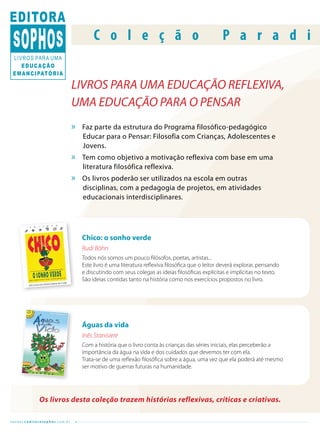 C o l e ç ã o                                            P a r a d i


                              LIVROS PARA UMA EDUCAÇÃO REFLEXIVA,
                              UMA EDUCAÇÃO PARA O PENSAR
                              »   Faz parte da estrutura do Programa filosófico-pedagógico
                                  Educar para o Pensar: Filosofia com Crianças, Adolescentes e
                                  Jovens.
                              »   Tem como objetivo a motivação reflexiva com base em uma
                                  literatura filosófica reflexiva.
                              »   Os livros poderão ser utilizados na escola em outras
                                  disciplinas, com a pedagogia de projetos, em atividades
                                  educacionais interdisciplinares.




                                  Chico: o sonho verde
                                  Rudi Böhn
                                  Todos nós somos um pouco filósofos, poetas, artistas...
                                  Este livro é uma literatura reflexiva filosófica que o leitor deverá explorar, pensando
                                  e discutindo com seus colegas as ideias filosóficas explícitas e implícitas no texto.
                                  São ideias contidas tanto na história como nos exercícios propostos no livro.




                                  Águas da vida
                                  Inês Stanisiere
                                  Com a história que o livro conta às crianças das séries iniciais, elas perceberão a
                                  importância da água na vida e dos cuidados que devemos ter com ela.
                                  Trata-se de uma reflexão filosófica sobre a água, uma vez que ela poderá até mesmo
                                  ser motivo de guerras futuras na humanidade.




             Os livros desta coleção trazem histórias reflexivas, críticas e criativas.

vendas@editorasophos.com.br
 
