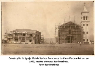 Construção da Igreja Matriz Senhor Bom Jesus da Cana Verde e Fórum em
1943, mestre de obras José Barbosa.
Foto: José Barbosa
 