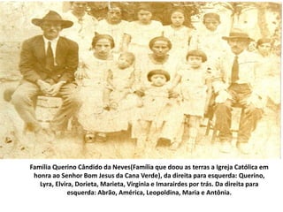 Família Querino Cândido da Neves(Família que doou as terras a Igreja Católica em
honra ao Senhor Bom Jesus da Cana Verde), da direita para esquerda: Querino,
Lyra, Elvira, Dorieta, Marieta, Virginia e Imarairdes por trás. Da direita para
esquerda: Abrão, América, Leopoldina, Maria e Antônia.
 