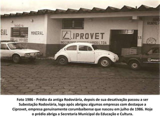 Foto 1986 - Prédio da antiga Rodoviária, depois de sua desativação passou a ser
Subestação Rodoviária, logo após abrigou algumas empresas com destaque a
Ciprovet, empresa genuinamente corumbaibense que nasceu em julho de 1986. Hoje
o prédio abriga a Secretaria Municipal da Educação e Cultura.
 