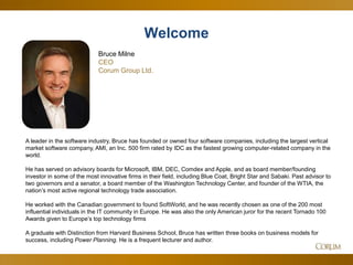2
A leader in the software industry, Bruce has founded or owned four software companies, including the largest vertical
market software company, AMI, an Inc. 500 firm rated by IDC as the fastest growing computer-related company in the
world.
He has served on advisory boards for Microsoft, IBM, DEC, Comdex and Apple, and as board member/founding
investor in some of the most innovative firms in their field, including Blue Coat, Bright Star and Sabaki. Past advisor to
two governors and a senator, a board member of the Washington Technology Center, and founder of the WTIA, the
nation’s most active regional technology trade association.
He worked with the Canadian government to found SoftWorld, and he was recently chosen as one of the 200 most
influential individuals in the IT community in Europe. He was also the only American juror for the recent Tornado 100
Awards given to Europe’s top technology firms
A graduate with Distinction from Harvard Business School, Bruce has written three books on business models for
success, including Power Planning. He is a frequent lecturer and author.
Welcome
Bruce Milne
CEO
Corum Group Ltd.
 