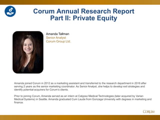 48
Corum Annual Research Report
Part II: Private Equity
Amanda joined Corum in 2012 as a marketing assistant and transferred to the research department in 2016 after
serving 2 years as the senior marketing coordinator. As Senior Analyst, she helps to develop exit strategies and
identify potential acquirers for Corum’s clients.
Prior to joining Corum, Amanda served as an intern at Calypso Medical Technologies (later acquired by Varian
Medical Systems) in Seattle. Amanda graduated Cum Laude from Gonzaga University with degrees in marketing and
finance.
Amanda Tallman
Senior Analyst
Corum Group Ltd.
 