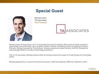 51
Special Guest
Michael joined TA Associates in 2011 and operates from the firm’s Boston office where he leads investment
opportunities around the world. He is an active investor in Nintex, Prometheus Group (acquired by Francisco
Partners), Bomgar (acquired by Thoma Bravo), Answers (acquired by Apax Partners), and PDI. Michael has
executed eight platform and add-on technology acquisitions.
Prior to TA Associates, Michael worked at Bain & Company where he focused on Private Equity and Technology
clients.
Michael graduated Cum Laude from Harvard University in 2009 and obtained a MBA from Stanford in 2016.
Michael Libert
TA Associates
Vice President
 