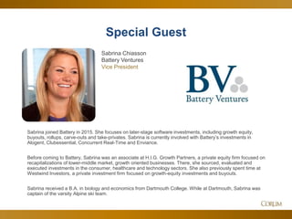 52
Special Guest
Sabrina joined Battery in 2015. She focuses on later-stage software investments, including growth equity,
buyouts, rollups, carve-outs and take-privates. Sabrina is currently involved with Battery’s investments in
Alogent, Clubessential, Concurrent Real-Time and Enviance.
Before coming to Battery, Sabrina was an associate at H.I.G. Growth Partners, a private equity firm focused on
recapitalizations of lower-middle market, growth oriented businesses. There, she sourced, evaluated and
executed investments in the consumer, healthcare and technology sectors. She also previously spent time at
Westwind Investors, a private investment firm focused on growth-equity investments and buyouts.
Sabrina received a B.A. in biology and economics from Dartmouth College. While at Dartmouth, Sabrina was
captain of the varsity Alpine ski team.
Sabrina Chiasson
Battery Ventures
Vice President
 