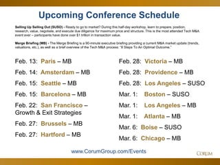 55
Upcoming Conference Schedule
Selling Up Selling Out (SUSO) - Ready to go to market? During this half-day workshop, learn to prepare, position,
research, value, negotiate, and execute due diligence for maximum price and structure. This is the most attended Tech M&A
event ever – participants have done over $1 trillion in transaction value.
Merge Briefing (MB) - The Merge Briefing is a 90-minute executive briefing providing a current M&A market update (trends,
valuations, etc.), as well as a brief overview of the Tech M&A process: “8 Steps To An Optimal Outcome.”
www.CorumGroup.com/Events
Feb. 13: Paris – MB
Feb. 14: Amsterdam – MB
Feb. 15: Seattle – MB
Feb. 15: Barcelona – MB
Feb. 22: San Francisco –
Growth & Exit Strategies
Feb. 27: Brussels – MB
Feb. 27: Hartford – MB
Feb. 28: Victoria – MB
Feb. 28: Providence – MB
Feb. 28: Los Angeles – SUSO
Mar. 1: Boston – SUSO
Mar. 1: Los Angeles – MB
Mar. 1: Atlanta – MB
Mar. 6: Boise – SUSO
Mar. 6: Chicago – MB
 