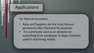 Applications
For Natural Corundum
• Ruby and Sapphire are the most famous
gemstones after Diamond for jewelries
• It is commonly used as an abrasive on
everything from sandpaper to large machines
used in machining metals.
 