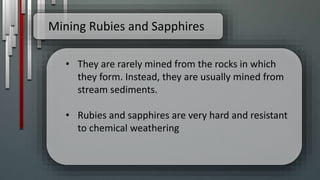 Mining Rubies and Sapphires
• They are rarely mined from the rocks in which
they form. Instead, they are usually mined from
stream sediments.
• Rubies and sapphires are very hard and resistant
to chemical weathering
 
