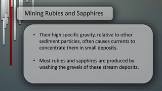 Mining Rubies and Sapphires
• Their high specific gravity, relative to other
sediment particles, often causes currents to
concentrate them in small deposits.
• Most rubies and sapphires are produced by
washing the gravels of these stream deposits.
 
