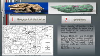 Known deposits of corundum in this
country are sufficient to supply only a
small fraction of the requirements of
American industries.
Between $3,000,000 and $5,000,000
worth of corundum has been produced in
Montana. Before mining was discontinued
in 1929, the Yogo deposit yielded
sapphires, chiefly gem material, value'd
at about
$2,500,000 in the rough.
Geographical distribution1 Economics2
 