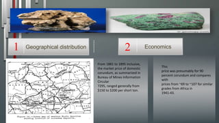 This
price was presumably for 90
percent corundum and compares
with
prices from ~69 to ~107 for similar
grades from Africa in
1941-43.
From 1881 to 1895 inclusive,
the market price of domestic
corundum, as summarized in
Bureau of Mines Information
Circular
7295, ranged generally from
$150 to $200 per short ton.
Economics2Geographical distribution1
 