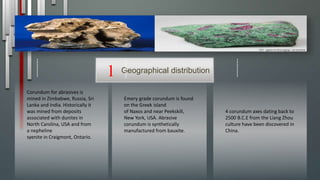 4 corundum axes dating back to
2500 B.C.E from the Liang Zhou
culture have been discovered in
China.
Emery grade corundum is found
on the Greek island
of Naxos and near Peekskill,
New York, USA. Abrasive
corundum is synthetically
manufactured from bauxite.
Corundum for abrasives is
mined in Zimbabwe, Russia, Sri
Lanka and India. Historically it
was mined from deposits
associated with dunites in
North Carolina, USA and from
a nepheline
syenite in Craigmont, Ontario.
Geographical distribution1
 