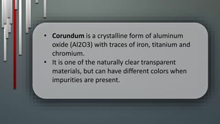 • Corundum is a crystalline form of aluminum
oxide (Al2O3) with traces of iron, titanium and
chromium.
• It is one of the naturally clear transparent
materials, but can have different colors when
impurities are present.
 