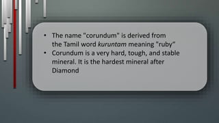 • The name "corundum" is derived from
the Tamil word kuruntam meaning "ruby“
• Corundum is a very hard, tough, and stable
mineral. It is the hardest mineral after
Diamond
 