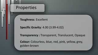 Properties
Toughness: Excellent
Specific Gravity: 4.00 (3.99-4.02)
Transparency : Transparent, Translucent, Opaque
Colour: Colourless, blue, red, pink, yellow, grey,
golden-brown
 