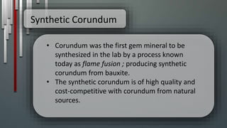 Synthetic Corundum
• Corundum was the first gem mineral to be
synthesized in the lab by a process known
today as flame fusion ; producing synthetic
corundum from bauxite.
• The synthetic corundum is of high quality and
cost-competitive with corundum from natural
sources.
 