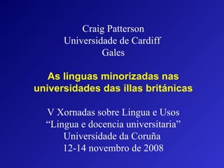 Craig Patterson Universidade de Cardiff  Gales   As linguas minorizadas nas universidades das illas británicas V Xornadas sobre Lingua e Usos “Lingua e docencia universitaria” Universidade da Coruña  12-14 novembro de 2008   