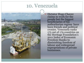 10. Venezuela
 Dictator Hugo Chavez
claims to work for the
people but the biggest
beneficiaries of his
authoritarian regime have
been friends and political
cronies. Venezuela ranks
175 out of 179 countries on
the Heritage Foundation’s
2011 Index of Economic
Freedom thanks to
diminishing freedom of
labour and widespread
expropriations of private
businesses.
 