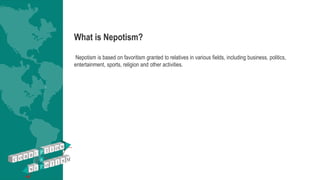 What is Nepotism?
Nepotism is based on favoritism granted to relatives in various fields, including business, politics,
entertainment, sports, religion and other activities.
 