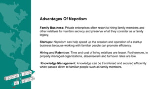 Advantages Of Nepotism
Family Business: Private enterprises often resort to hiring family members and
other relatives to maintain secrecy and preserve what they consider as a family
legacy.
Startups: Nepotism can help speed up the creation and operation of a startup
business because working with familiar people can promote efficiency.
Hiring and Retention: Time and cost of hiring relatives are lesser. Furthermore, in
properly managed organizations, absenteeism and turnover rates are low.
Knowledge Management: knowledge can be transferred and secured efficiently
when passed down to familiar people such as family members.
 