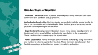 Disadvantages of Nepotism
Promotes Corruption: Both in politics and workplace, family members can foster
connivance that facilitates corrupt practices.
Authoritarian Leadership: Having a leader surrounded mostly by people familiar to
him or her can enable authoritarian leader. Note that this type of leadership has its
pros and cons depending on the situation.
Organizational Incompetency: Nepotism means hiring people based primarily on
kinship and not on actual abilities and potential contribution to the organization.
These can harm the competency of the organization.
Harms Leadership: Family members can undermine authority by using connection
and number to scheme against their leaders. These members can also exert their
familial connections and entitlement toward non-relative authorities.
 