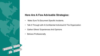 Here Are A Few Advisable Strategies:
• Make Sure To Document Specific Incidents.
• Talk It Through with A Confidential Individual At The Organization
• Gather Others' Experiences And Opinions
• Behave Professionally
.
 