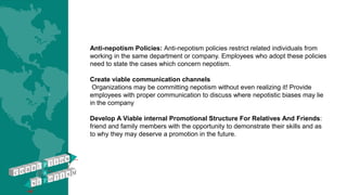 Anti-nepotism Policies: Anti-nepotism policies restrict related individuals from
working in the same department or company. Employees who adopt these policies
need to state the cases which concern nepotism.
Create viable communication channels
Organizations may be committing nepotism without even realizing it! Provide
employees with proper communication to discuss where nepotistic biases may lie
in the company
Develop A Viable internal Promotional Structure For Relatives And Friends:
friend and family members with the opportunity to demonstrate their skills and as
to why they may deserve a promotion in the future.
 