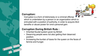 Corruption:
Corruption is a form of dishonesty or a criminal offense
which is undertaken by a person or an organization which is
entrusted with a position of authority, in order to acquire illicit
benefits or abuse power for one's personal gain.
Corruption During British Rule :
• Inherited feudal system given by British
• Deserving people were not also getting their deserved
position.
• Increasing the burden of taxes for the queen on the faces of
famine and hunger.
 