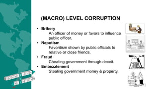 (MACRO) LEVEL CORRUPTION
• Bribery
An officer of money or favors to influence
public officer.
• Nepotism
Favoritism shown by public officials to
relative or close friends.
• Fraud
Cheating government through deceit.
• Embezzlement
Stealing government money & property.
 