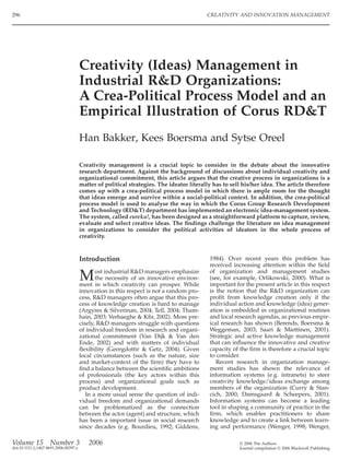 296                                                                                       CREATIVITY AND INNOVATION MANAGEMENT




                                       Creativity (Ideas) Management in
                                       Industrial R&D Organizations:
                                       A Crea-Political Process Model and an
                                       Empirical Illustration of Corus RD&T
                                       Han Bakker, Kees Boersma and Sytse Oreel

                                       Creativity management is a crucial topic to consider in the debate about the innovative
                                       research department. Against the background of discussions about individual creativity and
                                       organizational commitment, this article argues that the creative process in organizations is a
                                       matter of political strategies. The ideator literally has to sell his/her idea. The article therefore
                                       comes up with a crea-political process model in which there is ample room for the thought
                                       that ideas emerge and survive within a social-political context. In addition, the crea-political
                                       process model is used to analyse the way in which the Corus Group Research Development
                                       and Technology (RD&T) department has implemented an electronic idea-management system.
                                       The system, called eureka!, has been designed as a straightforward platform to capture, review,
                                       evaluate and select creative ideas. The ﬁndings challenge the literature on idea management
                                       in organizations to consider the political activities of ideators in the whole process of
                                       creativity.


                                       Introduction                                        1984). Over recent years this problem has
                                                                                           received increasing attention within the ﬁeld
                                                                                           of organization and management studies
                                       M      ost industrial R&D managers emphasize
                                              the necessity of an innovative environ-
                                       ment in which creativity can prosper. While
                                                                                           (see, for example, Orlikowski, 2000). What is
                                                                                           important for the present article in this respect
                                       innovation in this respect is not a random pro-     is the notion that the R&D organization can
                                       cess, R&D managers often argue that this pro-       proﬁt from knowledge creation only if the
                                       cess of knowledge creation is hard to manage        individual action and knowledge (idea) gener-
                                       (Argyres & Silverman, 2004; Tell, 2004; Tham-       ation is embedded in organizational routines
                                       hain, 2003; Verhaeghe & Kﬁr, 2002). More pre-       and local research agendas, as previous empir-
                                       cisely, R&D managers struggle with questions        ical research has shown (Berends, Boersma &
                                       of individual freedom in research and organi-       Weggeman, 2003; Saari & Miettinen, 2001).
                                       zational commitment (Van Dijk & Van den             Strategic and active knowledge management
                                       Ende, 2002) and with matters of individual          that can inﬂuence the innovative and creative
                                       ﬂexibility (Georgdottir & Getz, 2004). Given        capacity of the ﬁrm is therefore a crucial topic
                                       local circumstances (such as the nature, size       to consider.
                                       and market-context of the ﬁrm) they have to            Recent research in organization manage-
                                       ﬁnd a balance between the scientiﬁc ambitions       ment studies has shown the relevance of
                                       of professionals (the key actors within this        information systems (e.g. intranets) to steer
                                       process) and organizational goals such as           creativity knowledge/ideas exchange among
                                       product development.                                members of the organization (Curry & Stan-
                                          In a more usual sense the question of indi-      cich, 2000; Damsgaard & Scheepers, 2001).
                                       vidual freedom and organizational demands           Information systems can become a leading
                                       can be problematized as the connection              tool in shaping a community of practice in the
                                       between the actor (agent) and structure, which      ﬁrm, which enables practitioners to share
                                       has been a important issue in social research       knowledge and to create a link between learn-
                                       since decades (e.g. Bourdieu, 1992; Giddens,        ing and performance (Wenger, 1998; Wenger,

Volume 15           Number 3              2006                                                         © 2006 The Authors
doi:10.1111/j.1467-8691.2006.00397.x                                                                   Journal compilation © 2006 Blackwell Publishing
 