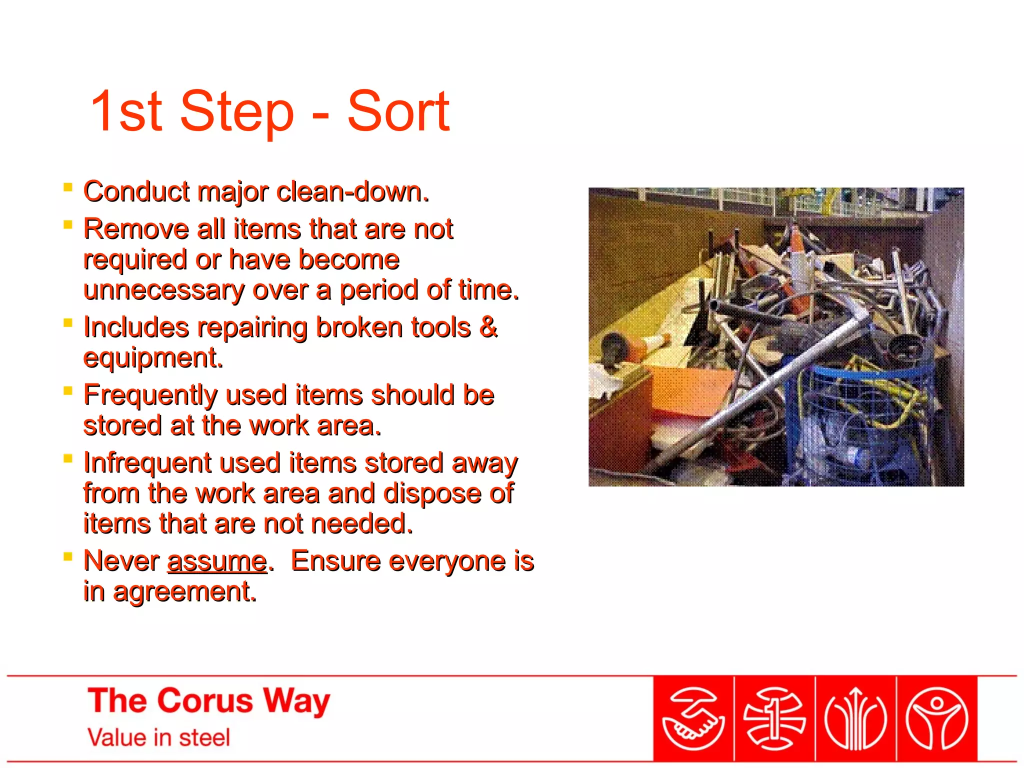 1st Step - Sort
 Conduct major clean-down.Conduct major clean-down.
 Remove all items that are notRemove all items that are not
required or have becomerequired or have become
unnecessary over a period of time.unnecessary over a period of time.
 Includes repairing broken tools &Includes repairing broken tools &
equipment.equipment.
 Frequently used items should beFrequently used items should be
stored at the work area.stored at the work area.
 Infrequent used items stored awayInfrequent used items stored away
from the work area and dispose offrom the work area and dispose of
items that are not needed.items that are not needed.
 NeverNever assumeassume. Ensure everyone is. Ensure everyone is
in agreement.in agreement.
….Remember! Redundant items cost money to
store - If you don’t need it, don’t keep it!
 