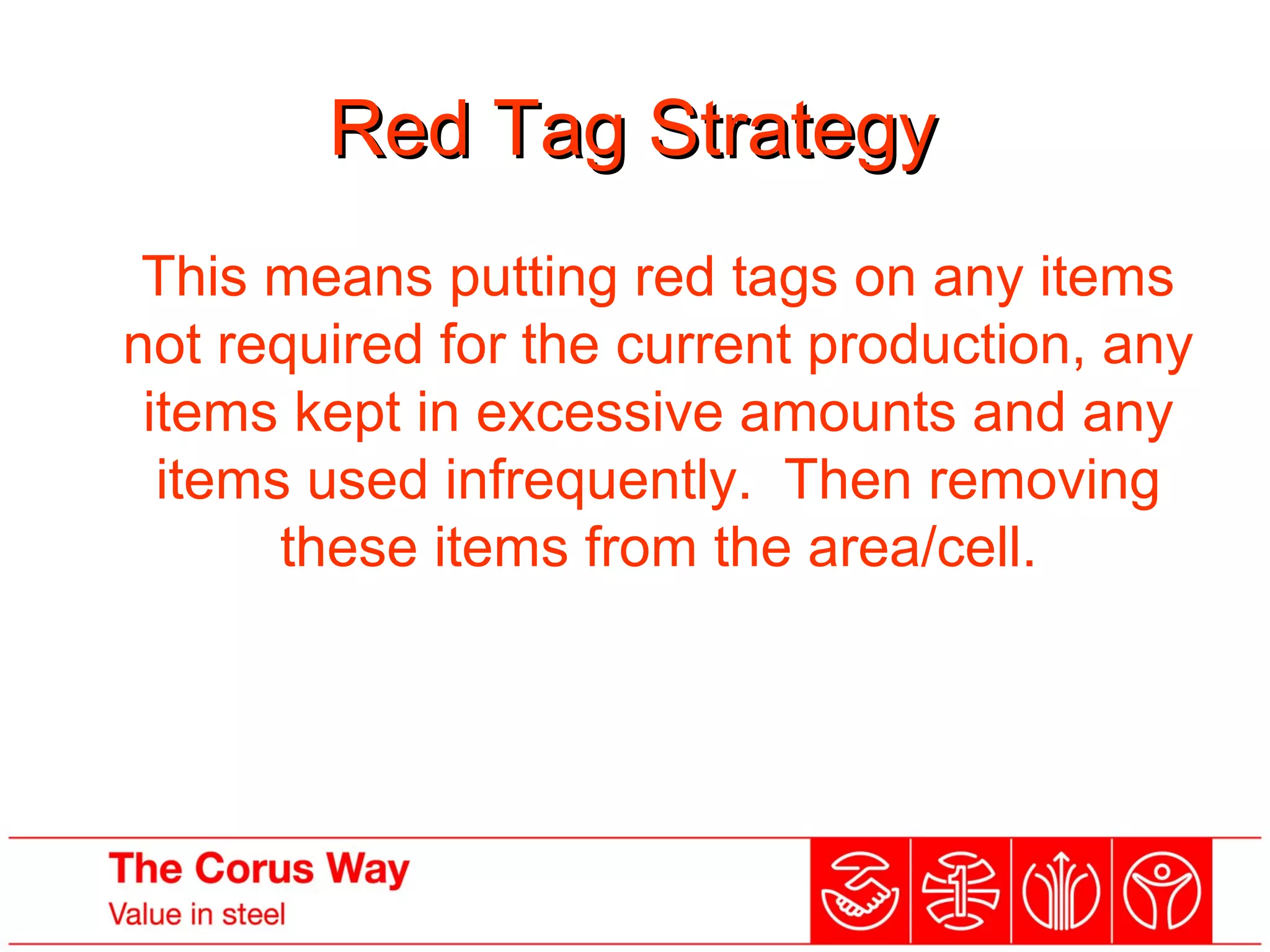 Red Tag StrategyRed Tag Strategy
This means putting red tags on any items
not required for the current production, any
items kept in excessive amounts and any
items used infrequently. Then removing
these items from the area/cell.
 