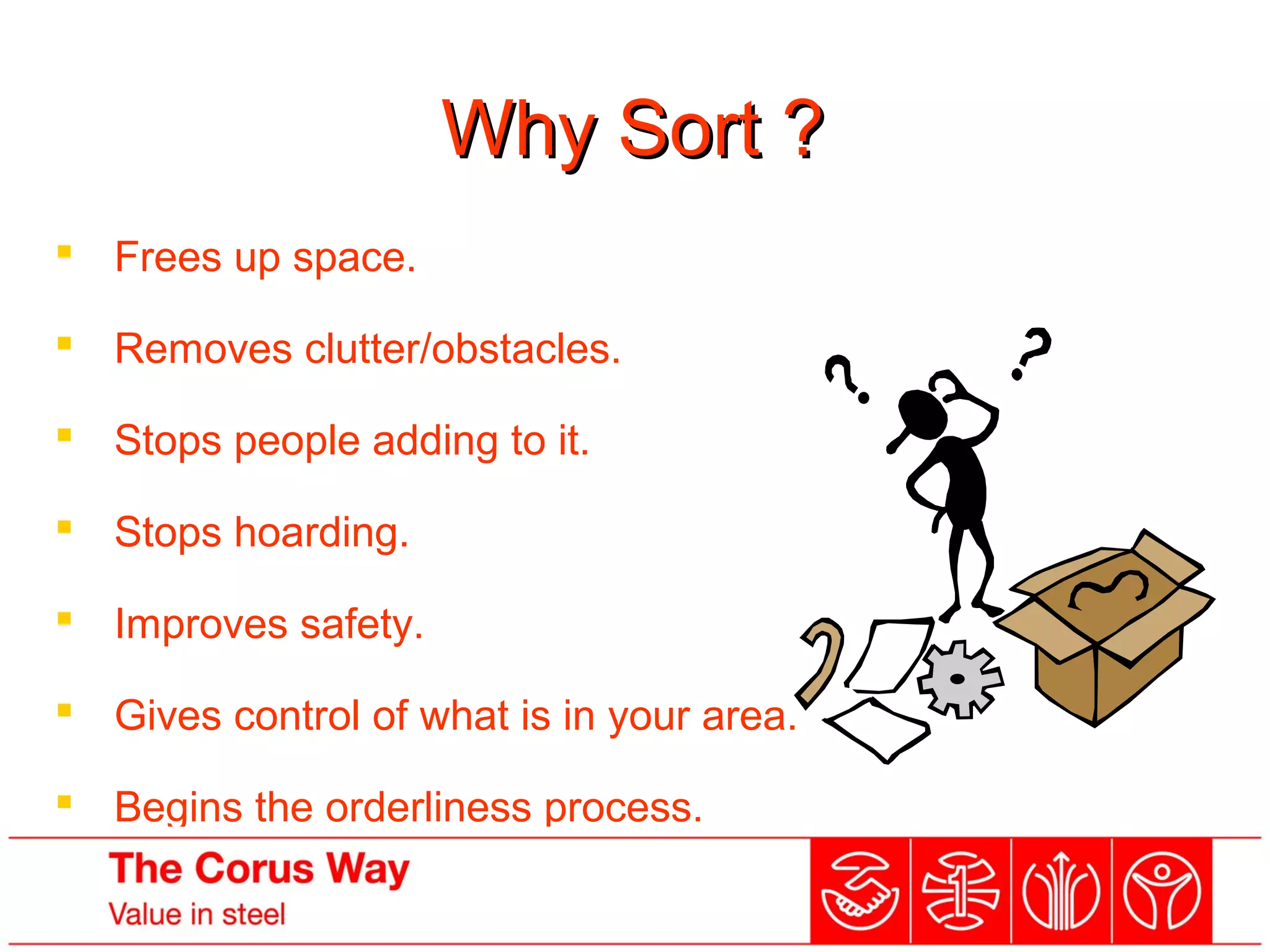 Why Sort ?Why Sort ?
 Frees up space.
 Removes clutter/obstacles.
 Stops people adding to it.
 Stops hoarding.
 Improves safety.
 Gives control of what is in your area.
 Begins the orderliness process.
 