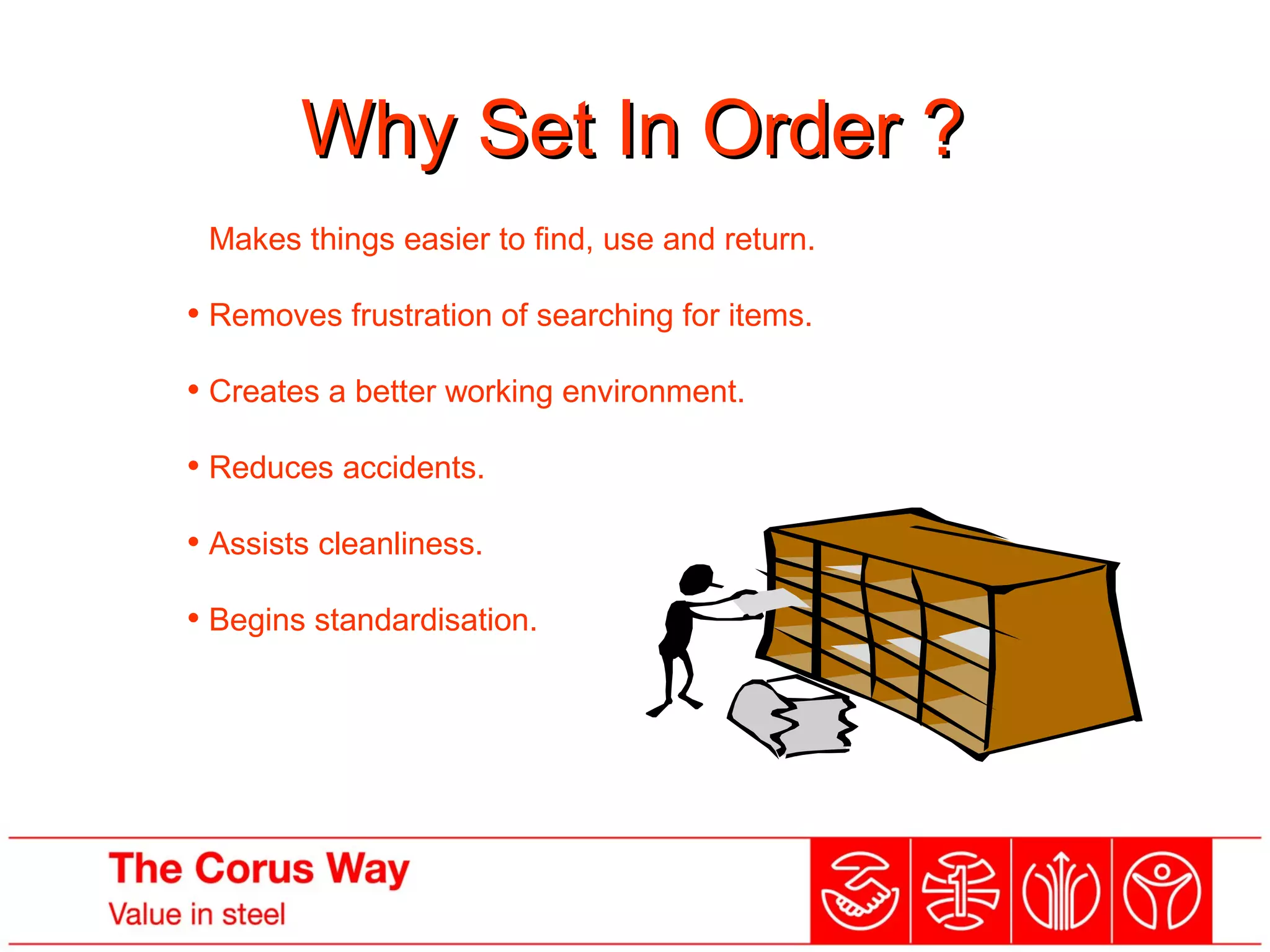 Why Set In Order ?Why Set In Order ?
• Makes things easier to find, use and return.
• Removes frustration of searching for items.
• Creates a better working environment.
• Reduces accidents.
• Assists cleanliness.
• Begins standardisation.
 