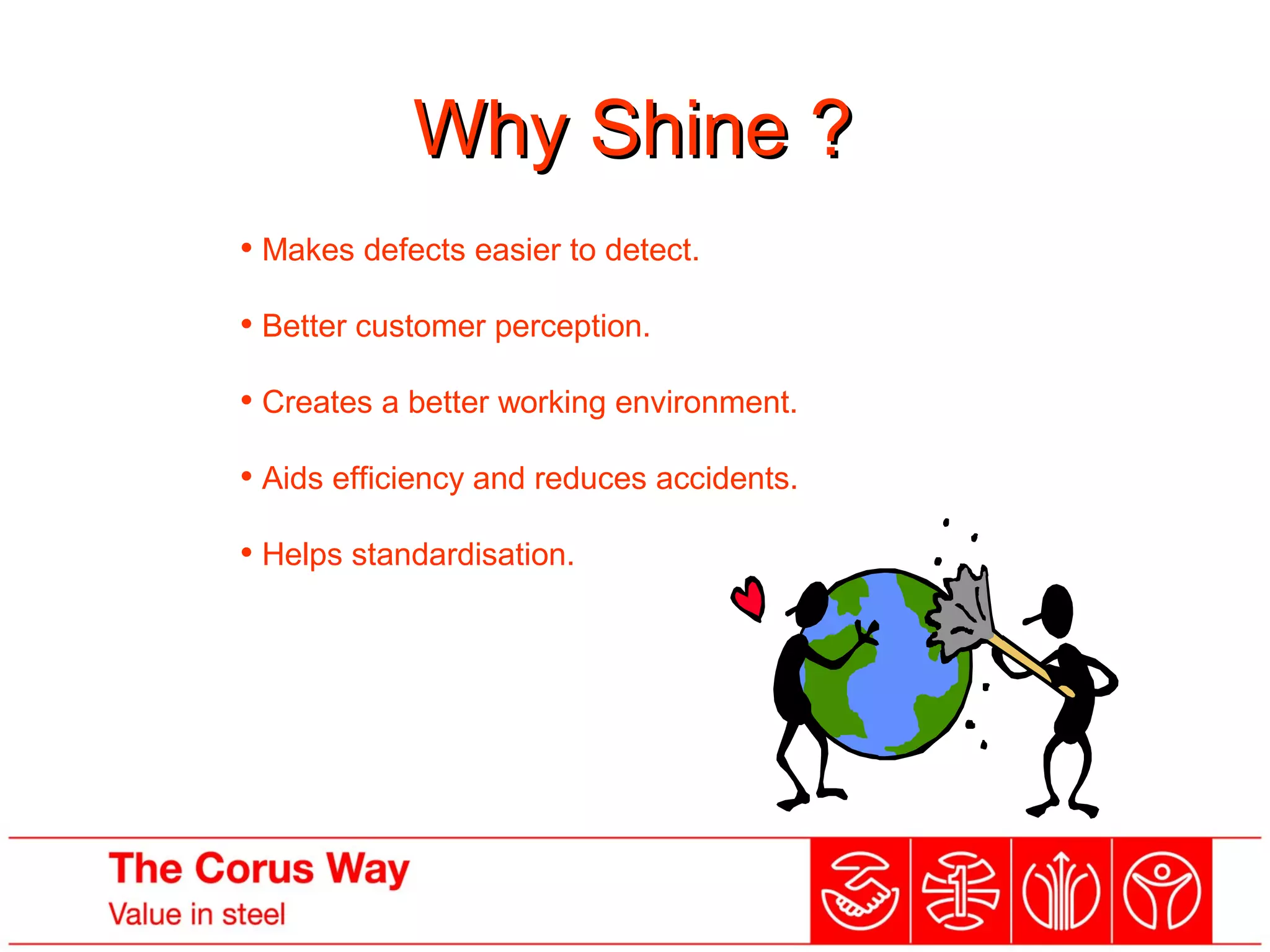 Why Shine ?Why Shine ?
• Makes defects easier to detect.
• Better customer perception.
• Creates a better working environment.
• Aids efficiency and reduces accidents.
• Helps standardisation.
 