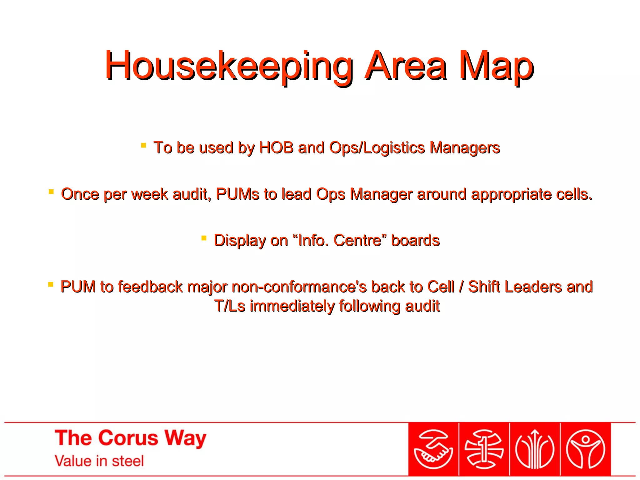 Housekeeping Area MapHousekeeping Area Map
 To be used by HOB and Ops/Logistics ManagersTo be used by HOB and Ops/Logistics Managers
 Once per week audit, PUMs to lead Ops Manager around appropriate cells.Once per week audit, PUMs to lead Ops Manager around appropriate cells.
 Display on “Info. Centre” boardsDisplay on “Info. Centre” boards
 PUM to feedback major non-conformance's back to Cell / Shift Leaders andPUM to feedback major non-conformance's back to Cell / Shift Leaders and
T/Ls immediately following auditT/Ls immediately following audit
 