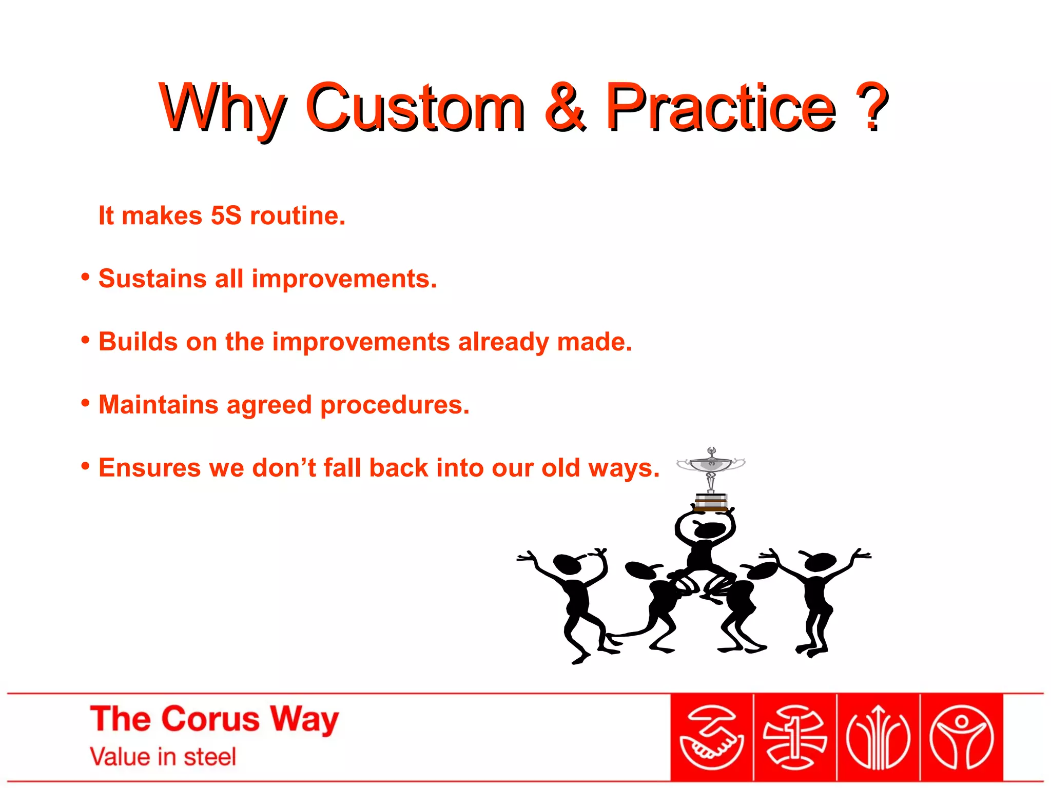 Why Custom & Practice ?Why Custom & Practice ?
• It makes 5S routine.
• Sustains all improvements.
• Builds on the improvements already made.
• Maintains agreed procedures.
• Ensures we don’t fall back into our old ways.
 